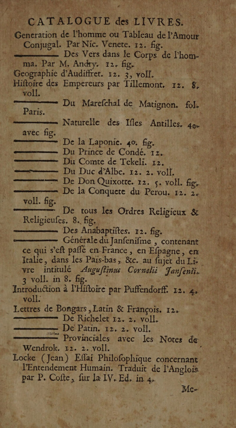 CR 220 À é h ER EN. MT AR MAC ù n | CATALOGUE des LIVRES. Conjugal. Par Nic. Venete. 12. fig. TR _— Des Vers dans le Corps de l'hom- Geographie d’Audiffret. 12. 3, voll. 1 Hiftoire des Empereurs par Tillemont. 12, 8, voll. | Du Marefchal de Matignon. 6 Paris. in 50 Naturelle des Ifles Antilles, Fe avec fig. De la Laponie. 40. fie. Du Prince de Condé. 12. Du Comte de Tekeli. 12. Du Duc d’Albe. 12. 2. voll. — De Don Quixotte. 12. $. voll. fig, De la Conquere du Perou. 12. 2. voll. fig. De tous les Ordres Religieux &amp; Religieufes. 8. fig. | Des Anabapuiïtes. 12. fig. Générale du Janfenifme | contenant ce qui s’eft paffé en-France , en Efpagne, en Italie, dans les Pars-bas, &amp;c. au fujet du Li | vre intitulé Auguflinns Cornelii Tanfeni. anvolR un Br Be M de 21240 Introduction à PHiftoire par Puffendorff. 12, 42° voll. | Lettres de Bongars ,Eatin &amp; François, 12. De Richelet 12. 2. voll. De Patin. 12. 2. voll. Provinciales avec les Notes de Wendrok. 12. 2. voll. Eocke (Jean) Eflai Philofophique concernant PEntendement Humain. Traduit de l’'Anglois par P. Cofte, fur La IV. Ed, in 4 LS Mc-
