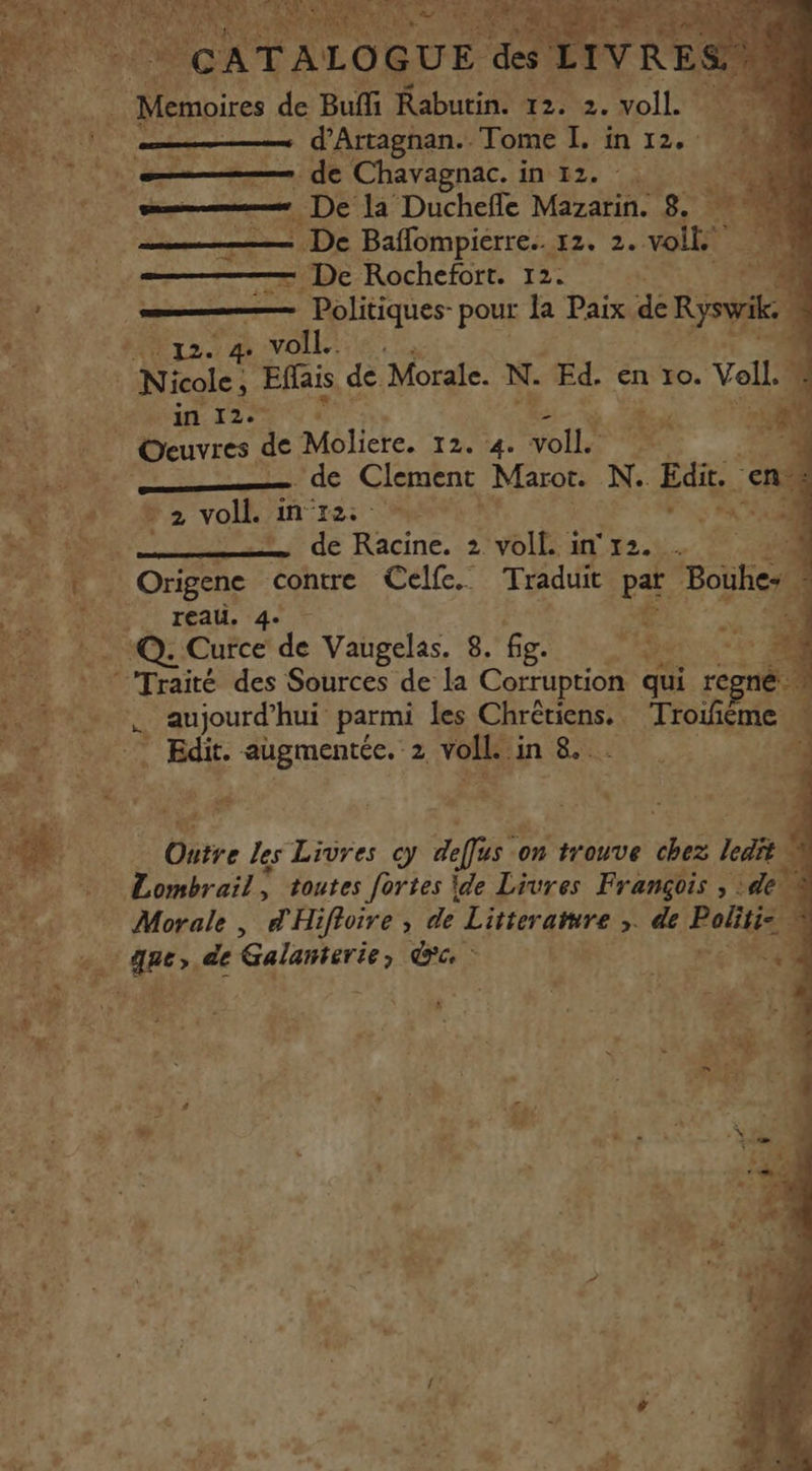 AU Memoires de Buffi Rabutin. 12. 2. voll. oo _—— d’Artagnan.… Tome I. in 12. Une de Chavagnac. i 10:82, ” 10 ail Lire) De la Duchefle Mazarin. 8. %% à De Baflompierre.. 12. 2. volt T0 — De Rochefort. 12. «A EL Politiques- pour la Paix de Rysvi ï 'E 57 Or 2. NOTE ‘ | kW | Nicole, Effais de. Morale. N. Ed. en 10. Voll.. D ME 120 à  | Oeuvres de Moliere. 12. 4 ol e #4 - de Clement Maror N.. Edit. en “He cz vol in 125) CON SN M dons vi de Racine. 2 voll. in 2 à Origenc contre Celfe. Traduit par Boùlies + reau. 4. us * # *Q: Curce de Vaugelas. 8. fig. AS * à ‘Traité des Sources de la Corruption qui regné F5. p aujourd’ hui parmi les Chrétiens. Troifiéme “a: Lou T dit: augmentée. 2 voile: ‘in 8. ME à: ë R | Pi 4 k £ D. AT Outre les Livres cy deffus on trouve ne Jet $ MOTRE Lombrail; toutes fortes ide Livres François , :deù +, Morale, d'Hifloire, de Litteratire ,. de Pal 1 Fe ue de ane ce - M, ‘ uT : FR . + LA AC Le +04 4 1 é Fa » # , fa t Lol é , À 3 # s: