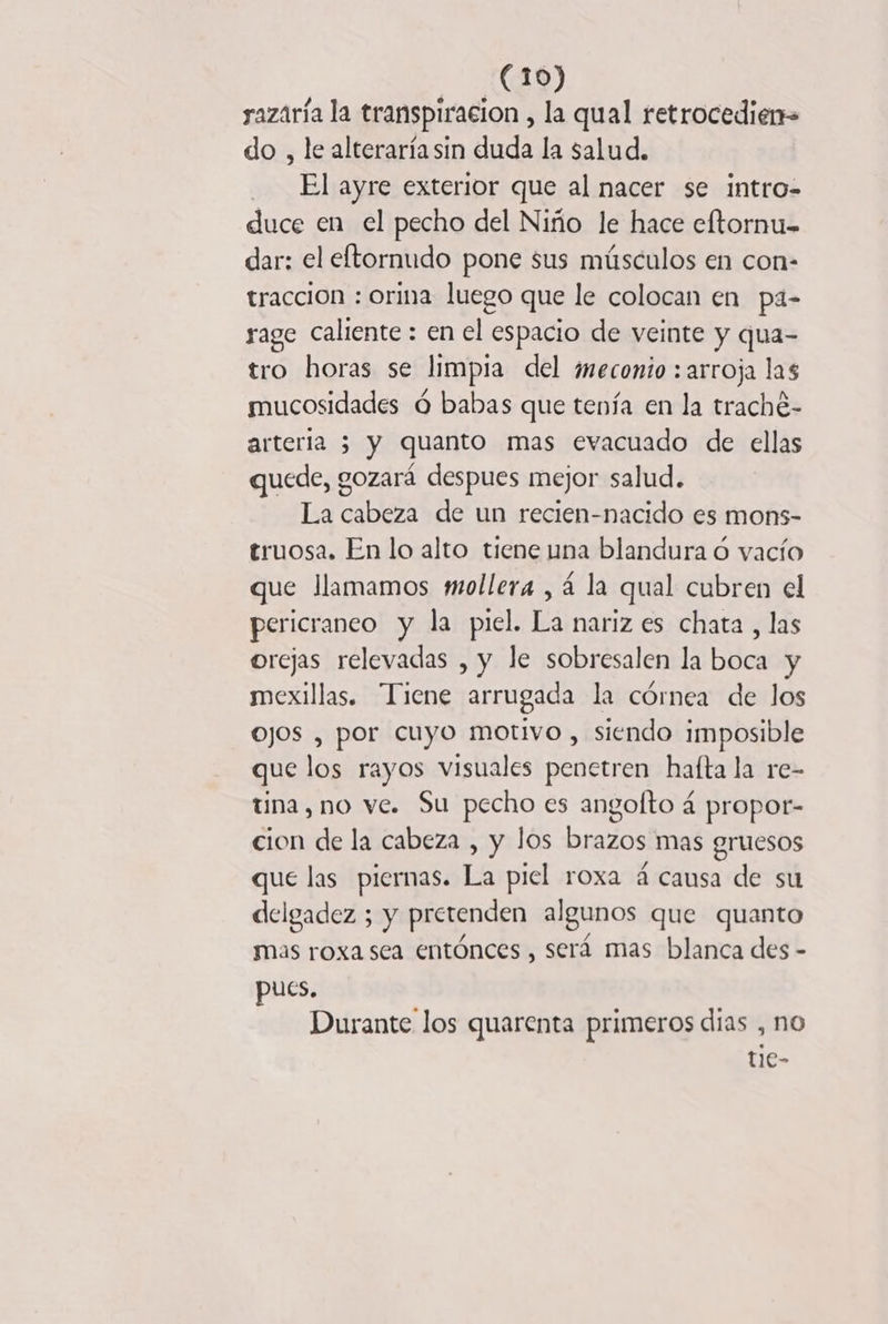 razaria la transpiracion , la qual retrocedien- do , le alteraría sin duda la salud. El ayre exterior que al nacer se intro- duce en el pecho del Niño le hace eftornu- dar: el eftornudo pone sus músculos en con- tracción : orina luego que le colocan en pa- rage caliente : en el espacio de veinte y qua- tro horas se limpia del ¿meconio : arroja las mucosidades 6 babas que tenía en la traché- arteria 5 y quanto mas evacuado de ellas quede, gozará despues mejor salud. La cabeza de un recien-nacido es mons- truosa. En lo alto tiene una blandura 6 vacío que Jlamamos mollera , 4 la qual cubren el pericraneo y la piel. La nariz es chata , las orejas relevadas , y le sobresalen la boca y mexillas. Tiene arrugada la córnea de los OJOS , por cuyo motivo, siendo imposible que los rayos visuales penetren hafta la re- tina, no ve. Su pecho es angofto 4 propor- cion de la cabeza , y los brazos mas gruesos que las piernas. La piel roxa 4 causa de su delgadez ; y pretenden algunos que quanto mas roxa sea entónces , será mas blanca des - pues. Durante los quarenta primeros días , no tie-