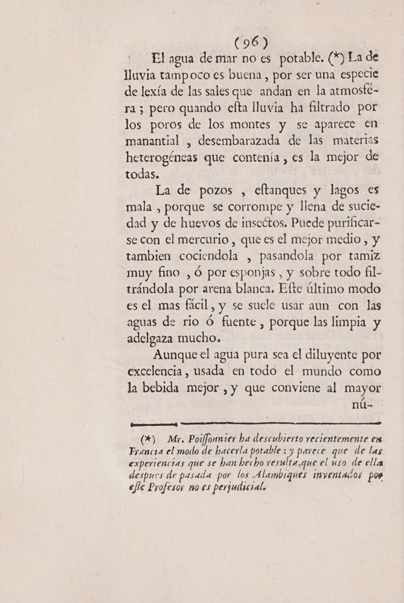 El agua de mar no es potable. (*) La de lluvia tampoco es buena , por ser una especie de lexía de las sales que andan en la atmosté- ra ; pero quando efta lluvia ha filtrado por los poros de los montes y se aparece en manantial , desembarazada de las materias heterogéneas que contenía , es la mejor de todas. La de pozos , eftanques y lagos es mala , porque se corrompe y llena de sucie- dad y de huevos de inscétos. Puede purificar- se con el mercurio , que es el mejor medio , y tambien cociendola , pasandola por tamiz muy fino , 6 por esponjas , y sobre todo fil- trándola por arena blanca. Efte último modo es el mas fácil, y se suele usar aun con las aguas de rio Ó fuente , porque las limpia y adelgaza mucho. Aunque el agua pura sea el diluyente por excelencia , usada en todo el mundo como la bebida mejor , y que conviene al mayor ; nú- rr) (+) Mr, Poiffonmier ba descubierto recientemente en Francia el modo de bacerla potable :) parece que de las experiencias que se ban hecho resulta,que el uso de ella despues de pasada por los A lambiques inventarios po» efte Profesor mo es perjudicial.