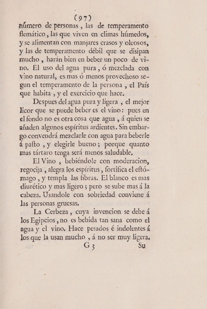 . (89) húmero de personas , las de temperamento flemático , las que viven en climas húmedos, y se alimentan con manjares crasos y oleosos, y las de temperamento débil que se disipan. mucho , harán bien en beber un poco de vi- no. El uso del agua pura, 6 mezclada con vino natural, es mas 6 menos provechoso se- gun el temperamento de la persona , el País que habita , y el exercicio que hace. Despues del agua pura y ligera , el mejor licor que se puede beber es el vino: pues en el fondo no es otra cosa que agua , á quien se añaden algunos espíritus ardientes. Sin embar- go convendrá mezclarle con agua para beberle á paíto , y elegirle bueno; porque quanto. mas tártaro tenga será menos saludable, ElVino , bebiéndole con moderacion, regocija , alegra los espíritus , fortifica el eftó- mago , y templa las fibras. El blanco es mas diurético y mas ligero ; pero se sube mas 4 la cabeza. Usandole con sobriedad conviene 4 las personas gruesas, La Cerbeza, cuya invencion se debe 4 los Egipcios , no es bebida tan sana como el agua y el vino, Hace pesados é é indolentes á los que la usan mucho , 4 no ser muy ligera, a 3 | Su