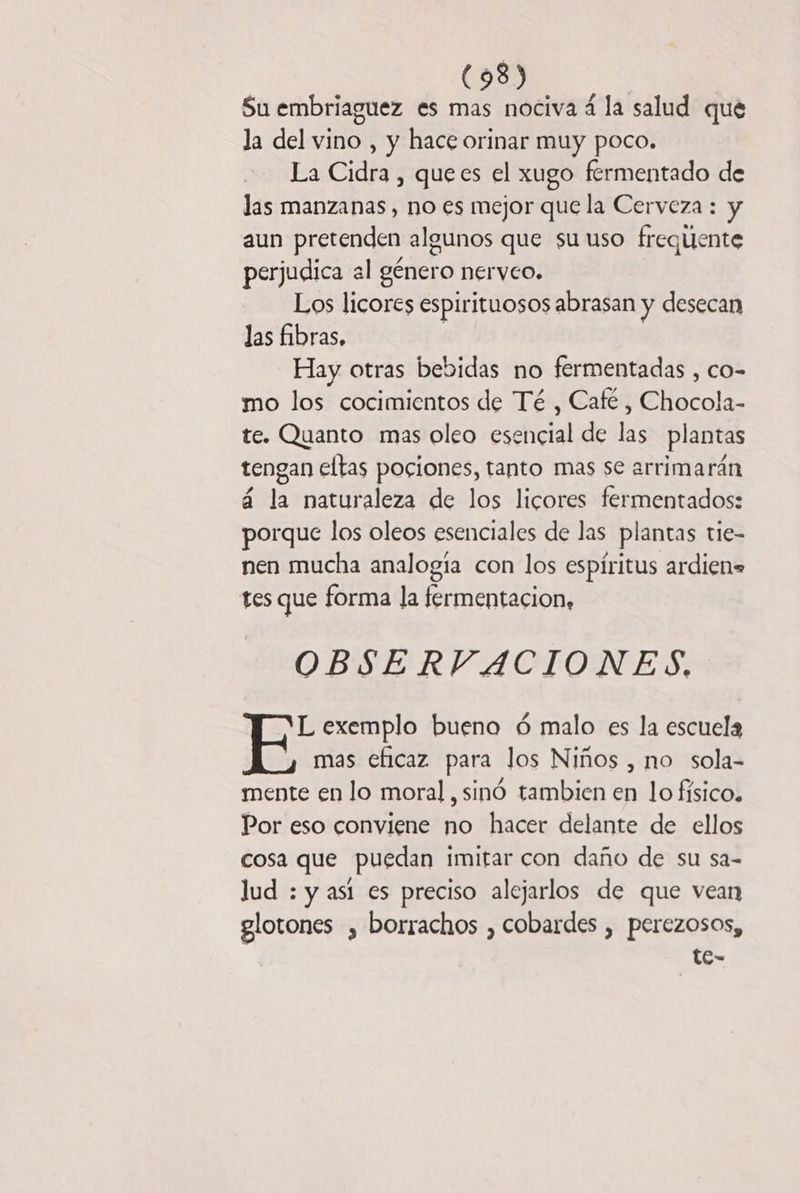 (93) Su embriaguez es mas nociva á la salud que la del vino , y hace orinar muy poco. La Cidra , quees el xugo fermentado de las manzanas, no es mejor que la Cerveza : y aun pretenden algunos que su uso frequente perjudica al género nerveo. Los licores espirituosos abrasan y desecan las fibras, Hay otras bebidas no fermentadas , co- mo los cocimientos de Té , Café , Chocola- te. Quanto mas oleo esencial de las plantas tengan eltas pociones, tanto mas se arrimarán á la naturaleza de los licores fermentados: porque los oleos esenciales de las plantas tie- nen mucha analogía con los espíritus ardien= tes que forma la fermentacion, OBSERVACIONES. L exemplo bueno ó malo es la escuela mas eficaz para los Niños , no sola- mente en lo moral, sinó tambien en lo físico. Por eso conviene no hacer delante de ellos cosa que puedan imitar con daño de su sa- lud : y así es preciso alejarlos de que vean glotones , borrachos , cobardes , perezosos, te-