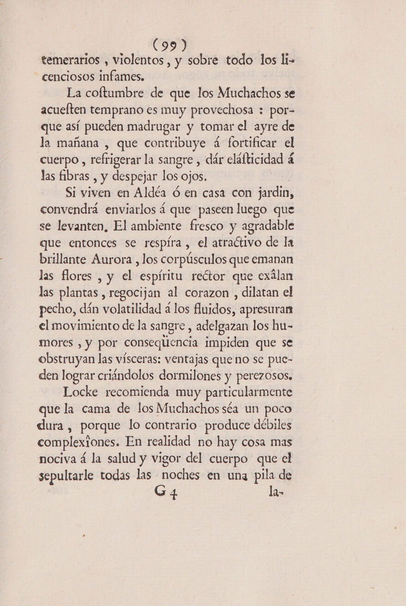| (35 temerarios , violentos, y sobre todo los li- cenciosos infames. La coltumbre de que los Muchachos se acueften temprano es muy provechosa : por= que así pueden madrugar y tomar el ayre de la mañana , que contribuye á fortificar el cuerpo , refrigerar la sangre, dár cláfticidad á a las fibras , y despejar los ojos. Si viven en Aldéa 6 en casa con jardin, convendrä enviarlos á que paseen luego que se levanten, El ambiente fresco y agradable que entonces se respíra , el atractivo de la brillante Aurora , los corpúsculos que emanan las flores , y el espíritu rector que exálan las plantas , regocijan al corazon , dilatan el pecho, dán volatilidad a los fluidos, apresuran el movimiento de la sangre , adelgazan los hu- mores , y por consequencia impiden que se obstruyan las vísceras: ventajas que no se pue- den lograr criändolos dormilones y perezosos, Locke recomienda muy particularmente que la cama de los Muchachos séa un poco dura , porque lo contrario produce débiles complexiones. En realidad no hay cosa mas nociva á la salud y vigor del cuerpo que el sepultarle todas las noches en una pila de G4 Ja-