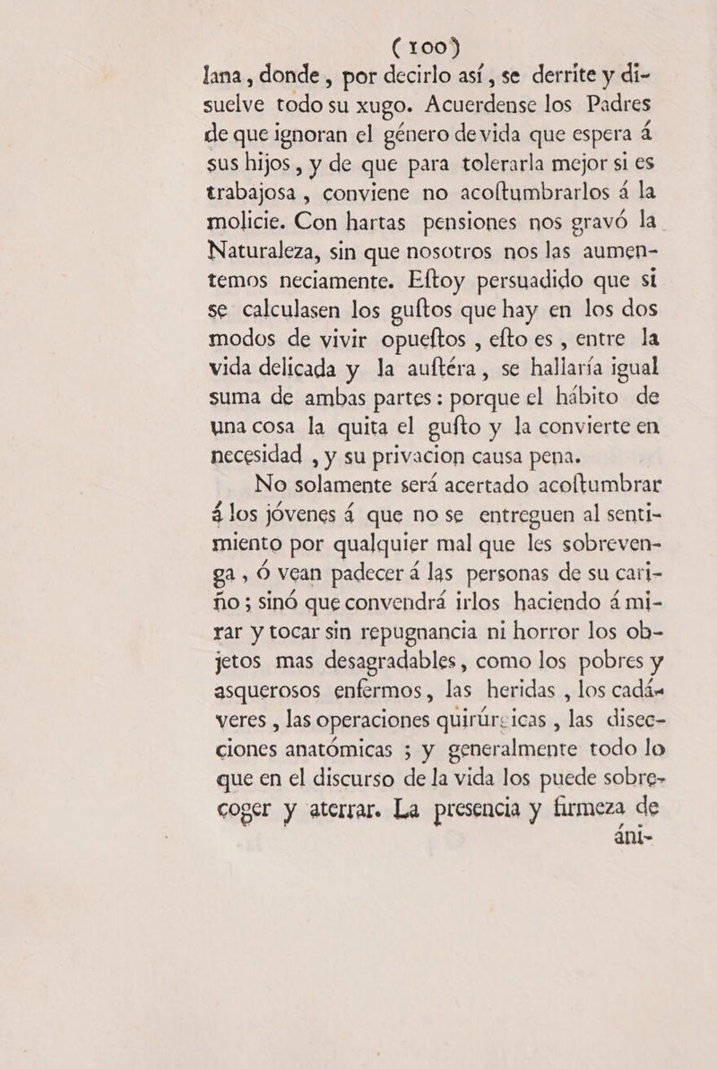 lana, donde , por decirlo así , se derrite y di- suelve mn su xugo. Acuerdense los Padres de que ignoran el género de vida que espera à sus hijos , y de que para tolerarla mejor si es trabajosa , conviene no acoftumbrarlos à la molicie. Con hartas pensiones nos gravó la Naturaleza, sin que nosotros nos las aumen- temos neciamente. Eftoy persuadido que si se calculasen los guftos que hay en los dos modos de vivir opueftos , elto es , entre la vida delicada y la auftéra, se hallaría igual suma de ambas partes: porque el hábito de una cosa la quita el gufto y la convierte en necesidad , y su privacion causa pena. No solamente será acertado acoftumbrar 4 los jóvenes 4 que no se entreguen al senti- miento por qualquier mal que les sobreven- ga, 6 vean padecer á las personas de su cari- ño ; sinó que convendrá irlos haciendo 4 mi- rar y tocar sin repugnancia ni horror los ob- jetos mas desagradables, como los pobres y asquerosos enfermos, las heridas , los cadán veres , las operaciones quirúrsicas , las disec- ciones anatómicas 3 y generalmente todo lo que en el discurso de la vida los puede sobre- coger y aterrar. La presencia y firmeza de ani-