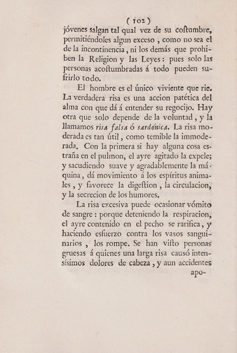 jóvenes salgan tal qual vez de su coftumbre, permitiéndoles algun exceso , COMO no sea el de la incontinencia, ni los demás que prohi- ben la Religion y las Leyes: : pues solo las personas acoftumbradas 4 todo pueden su- frirlo todo, El hombre es el único viviente que rie. La verdadera risa es una accion patética del alma con que dá á entender su regocijo. Hay otra que solo depende de la voluntad , y la llamamos risa falsa 6 sardónica. La risa mo- derada es tan útil, como temible la immode- rada, Con la primera si hay alguna cosa es- traña en el pulmon, el ayre agitado la expele; y sacudiendo suave y agradablemente la má.- quina , dá movimiento 4 los espíritus anima- les, y favorece la digeftion , la circulacion, y la secrecion de los humores, La risa excesiva puede ocasionar vómito de sangre : porque deteniendo la respiracion, el ayre contenido en el pecho se rarifica, y haciendo esfuerzo contra los vasos sangui- narios , los rompe. Se han vifto personas gruesas 4 quienes una larga risa causó inten- sísimos dolores de cabeza , y aun accidentes apo-