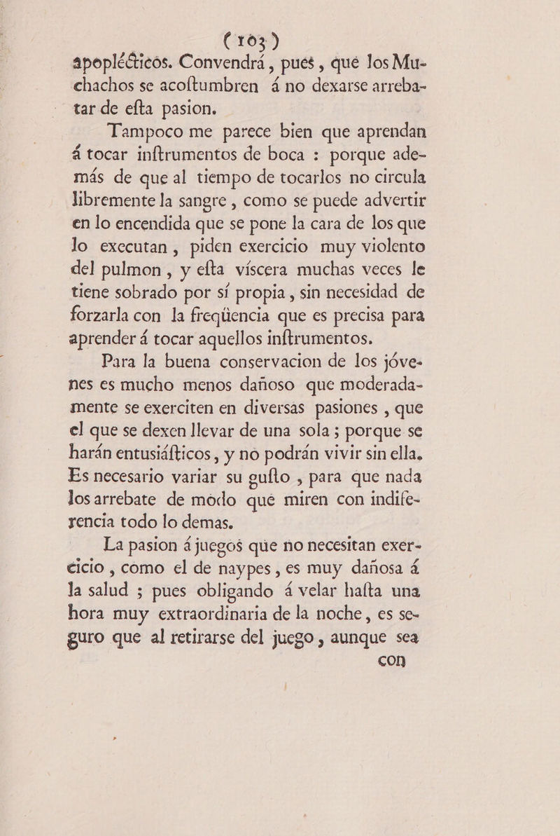 apoplécticos. Convendrá , pues , qué los Mu- chachos se acoltumbren á no dexarse arreba- tar de efta pasion. Tampoco me parece bien que aprendan á tocar inftrumentos de boca : porque ade- más de que al tiempo de tocarlos no circula libremente la sangre , como se puede advertir en lo encendida que se pone la cara de los que lo exccutan , piden exercicio muy violento del pulmon, y efta víscera muchas veces le tiene sobrado por sí propia, sin necesidad de forzarla con la freqlencia que es precisa para aprender á tocar aquellos inftrumentos. Para la buena conservacion de los jóve- nes es mucho menos dañoso que moderada- mente se exerciten en diversas pasiones , que el que se dexen llevar de una sola ; porque se harán entusiáíticos , y no podrán vivir sin ella. Es necesario variar su guflo , para que nada los arrebate de modo qué miren con indife- rencia todo lo demas. La pasion juegos que ño necesitan exer- cicio , como el de naypes , es muy dañosa á la salud 5 pues obligando 4 velar hafta una hora muy extraordinaria de la noche, es se- guro que al retirarse del juego , aunque sea con