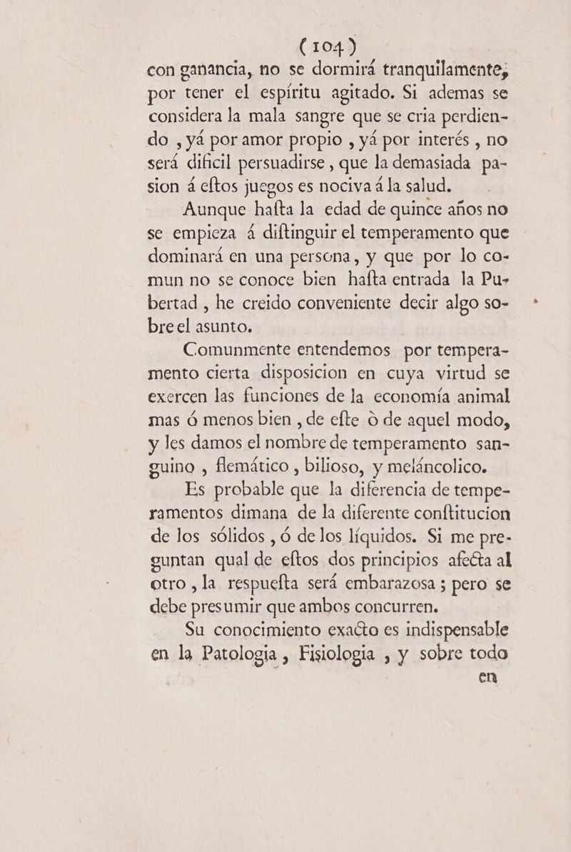 con ganancia, no se dormirá tranquilamente, por tener el espiritu agitado. Si ademas se considera la mala sangre que se cria perdien- O , yá por amor propio , yá por interés , no será dificil persuadirse , que la demasiada pa- sion 4 eftos juegos es nociva 4 la salud. Aunque: hafta la edad de quince años no se empieza 4 diftinguir el temperamento que dominará en una persona, y que por lo co- mun no se conoce bien hafta entrada la Pu- bertad , he creido conveniente decir algo so- breel asunto. Comunmente entendemos por tempera- mento cierta disposicion en cuya virtud se exercen las funciones de la economía animal mas 6 menos bien , de efte O de aquel modo, y les damos el nombre de temperamento san- ouino , flemätico , bilioso, y meláncolico. Es probable que la diferencia de tempe- ramentos dimana de la diferente conftitucion de los sólidos , 6 de los líquidos. Si me pre- euntan qual des eftos dos principios afecta al otro , la respucfta será embarazosa ; pero se debe presumir que ambos concurren. Su conocimiento exacto es indispensable en la Patologia , Fisiología , y sobre todo en