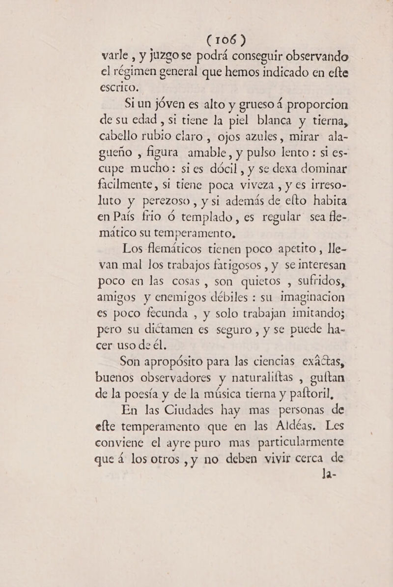 varle , y juzgose podrá conseguir observando el régimen general que hemos indicado en efte escrito. Si un jóven es alto y grueso 4 proporcion de su edad, st tiene la piel blanca y tierna, cabello rubio claro , ojos azules, mirar ala- gueño , figura amable, y pulso lento : si es- cupe mucho: sies dócil, y se dexa dominar facilmente, si tiene poca viveza , y es irreso- luto y perezoso , y si además de elto habita en País frio 6 templado, es regular sea fle- matico su temperamento, Los flemáticos tienen poco apetito , Île- van mal los trabajos fatigosos , y se interesan poco en las cosas, son quietos , sufridos, amigos y enemigos débiles : su 1maginacion es poco fecunda , y solo trabajan imitando; pero su dictamen es seguro , y se puede ha- cer uso de él. Son apropósito para las ciencias exactas, buenos observadores y naturaliftas , guitan de la poesía y de la música tierna y paftoril, En las Ciudades hay mas personas de elte temperamento que en las Aldéas. Les conviene el ayre puro mas particularmente que á los otros ,y no deben vivir cerca de la-