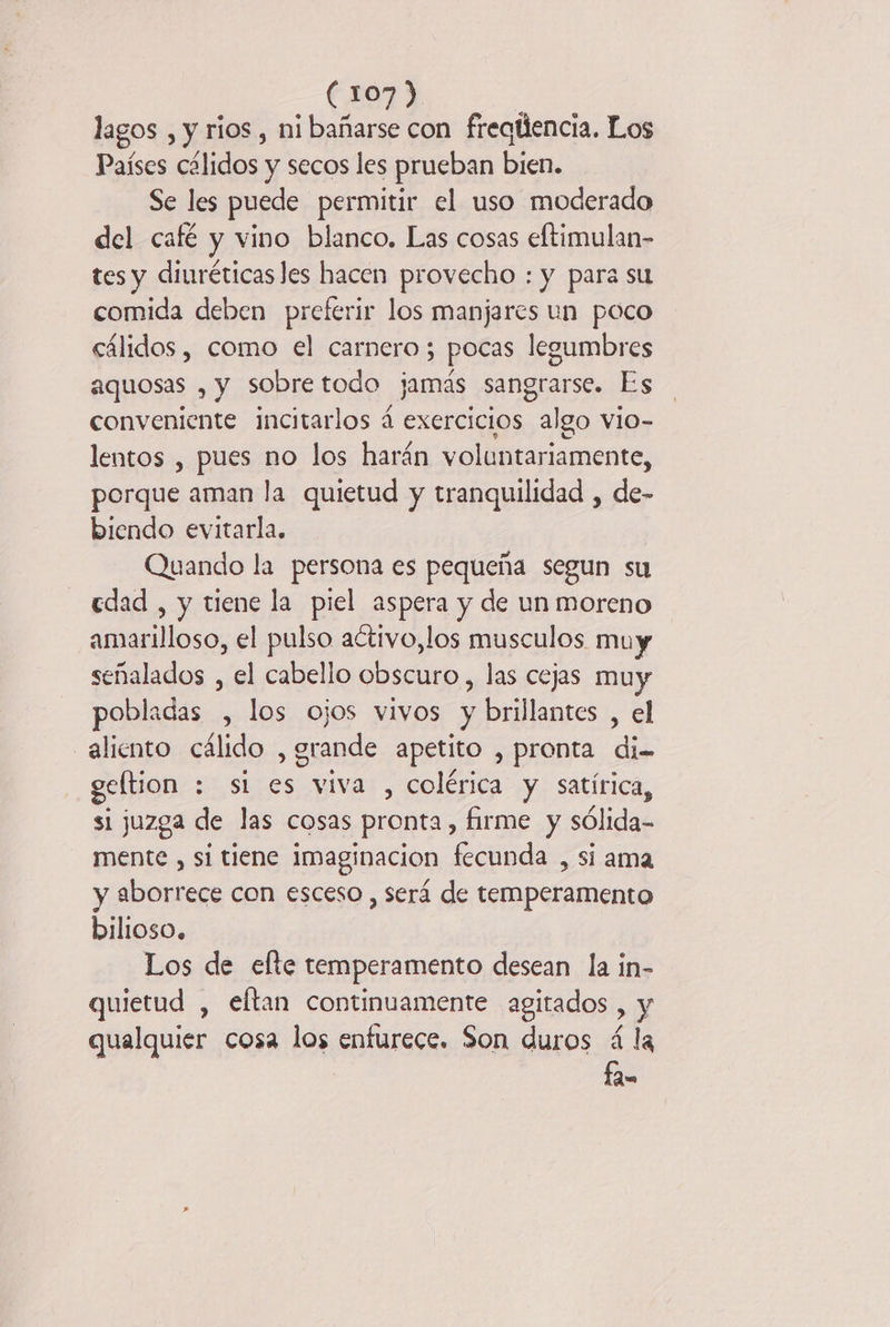 lagos , y rios , ni bañarse con freqtiencia. Los Países cálidos y secos les prueban bien. Se les puede permitir el uso moderado del café y vino blanco. Las cosas eftimulan- tes y diuréticas les hacen provecho : y para su comida deben preferir los manjares un poco cálidos , como el carnero; pocas legumbres aquosas , y sobretodo jamás sangrarse. Es conveniente incitarlos à exercicios algo vio- lentos , pues no los harán voluntariamente, porque aman la quietud y tranquilidad , de- biendo evitarla. Quando la persona es pequeña segun su edad , y tiene la piel aspera y de un moreno amarilloso, el pulso activo,los musculos muy señalados , el cabello obscuro, las cejas muy pobladas , los ojos vivos y brillantes , el aliento cálido , grande apetito , pronta di- geltion : si es viva , colérica y satírica, si juzga de las cosas pronta, firme y sólida- mente , si tiene imaginacion fecunda , si ama y aborrece con esceso , será de temperamento bilioso. Los de efte temperamento desean la in- quietud , eftan continuamente agitados , y qualquier cosa los enfurece. Son duros á la fa.