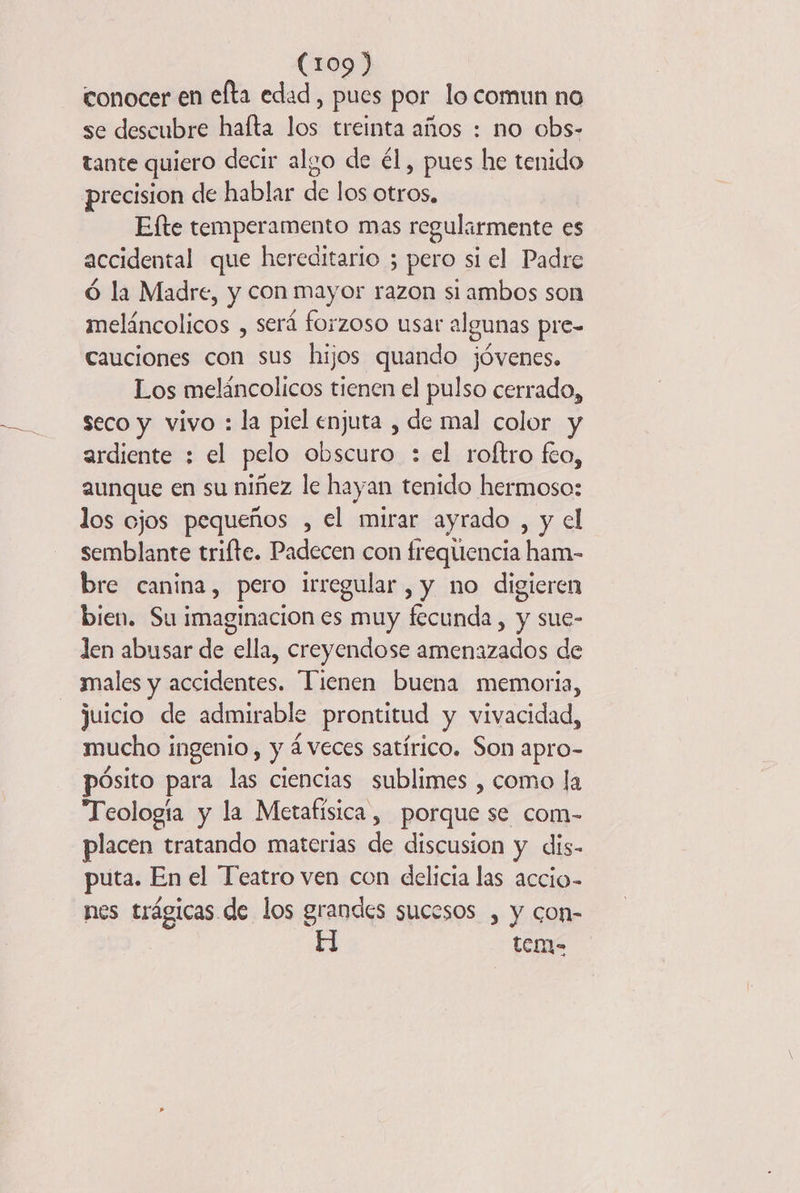 conocer en efta edad, pues por lo comun no se descubre hafta los treinta años : no obs- tante quiero decir algo de él, pues he tenido precision de hablar de los otros, Efte temperamento mas regularmente es accidental que hereditario ; pero si el Padre 6 la Madre, y con mayor razon siambos son meláncolicos , será forzoso usar algunas pre- cauciones con sus hijos quando jóvenes. Los meláncolicos tienen el pulso cerrado, seco y vivo : la piel enjuta , de mal color ardiente : el pelo obscuro : el roftro fo, aunque en su niñez le hayan tenido hermoso: los ojos pequeños , el mirar ayrado , y el semblante trifte. Padecen con frequencia ham- bre canina, pero irregular , y no digieren bien. Su imaginacion es muy fecunda, y sue- len abusar de ella, creyendose amenazados de males y accidentes. Tienen buena memoria, juicio de admirable prontitud y vivacidad, mucho ingenio, y 4 veces satírico. Son apro- pósito para las ciencias sublimes , como la Teología y la Metafísica, porque se com- placen tratando materias de discusion y dis- puta. En el Teatro ven con delicia las accio- nes trágicas de los grandes sucesos , y con- ne