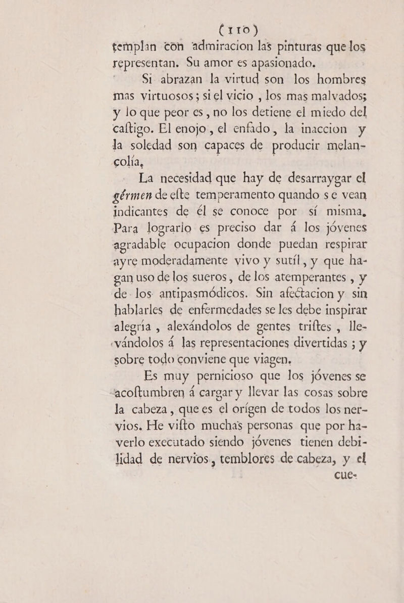 (rio) templan con “admiracion las pinturas que los representan. Su amor es apasionado. Si abrazan la virtud son los hombres mas virtuosos; siel vicio , los mas malvados; y lo que peor es , no los detiene el miedo del caltigo. El enojo, el enfado, la inaccion y la Sole son capaces de producir melan- colía, La necesidad que hay de desarraygar el gérmen de elte temperamento quando se vean indicantes de él se conoce por sí misma, Para lograrlo es preciso dar 4 los jóvenes agradable ocupacion donde puedan respirar ayre moderadamente vivo y sutil, y que ha- gan uso de los sueros, de los atemperantes , y de los antipasmódicos. Sin afectación y sin hablarles de enfermedades se les debe inspirar alegría , alexándolos de gentes triftes , lle- evándolos 4 las representaciones divertidas ; y sobre todo conviene que viagen. Es muy pernicioso que los jóvenes se “acoftumbren 4 cargar y llevar las cosas sobre la cabeza, quees el orígen de todos los ner- vios. He vifto muchas personas que por ha- verlo executado siendo jóvenes tienen debi- lidad de nervios, temblores de cabeza, y el cue-