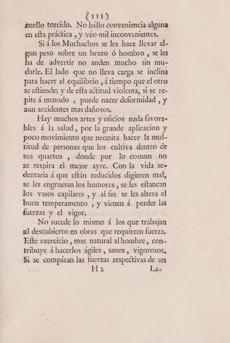 1413 £uello torcido, AL conveniencia alguna en efta práética , y véo mil inconvenientes. Si 4 los Muchachos se les hace llevar al- gun peso sobre un brazo 6 hombro , se les ho de advertir no anden mucho sin mu- darle, El lado que no lleva carga se inclina para hacer el equilibrio , 4 tiempo que el otro se eftiende; y de efta actitud violenta, si se re- pite 4 menudo , puede nacer deformidad , y aun accidentes mas dañosos, Hay muchos artes y oficios nada favora- bles á la salud, por la grande aplicacion y poco movimiento que necesita hacer la mul- titud de personas que los cultiva dentro de sus quartos , donde por Jo comun no se respira el mejor ayre. Con la vida se= dentaria 4 que eftán reducidos digieren mal, se les engruesan los humores , se les eftancan los vasos capilares , y al fin se les altera el - buen temperamento , y vienen 4 perder las fuerzas y el vigor, No sucede lo mismo 4 los que trabajan al descubierto en obras que requieren fuerza, Efte exercicio , mas natural al hombre, con- tribuye 4 hacerlos ágiles , sanos , vigorosos, $1 se compáran las fuerzas respectivas de un 13 La.