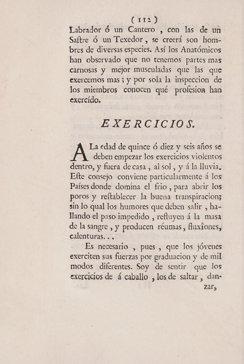 Labrador 6 un Cantero , con las de un Saftre 6 un Texedor , se creerá son hom- bres de diversas especies. Así los Anatómicos han observado que no tenemos partes mas carnosas y mejor musculadas que las que exercemos mas ; y por sola la inspeccion de los miembros conocen qué profesion han exercido. EXERCICIOS. La edad de quince 6 diez y seis años se deben empezar los exercicios violentos dentro, y fuera de casa , al sol, y 4 la lluvia, Efte consejo conviene particularmente 4 los Países donde domina el frio , para abrir los poros y reftablecer la buena transpiracions sin lo qual los humores que deben salir , ha- Mando el paso impedido , refluyen 4 la masa de la sangre , y producen réumas , fluxtones, calenturas. ... Es necesario , pues , que los jóvenes exerciten sus fuerzas por graduacion y de mil modos diferentes. Soy de sentir que los exercicios de 4 caballo , los de saltar , dan- Zar,