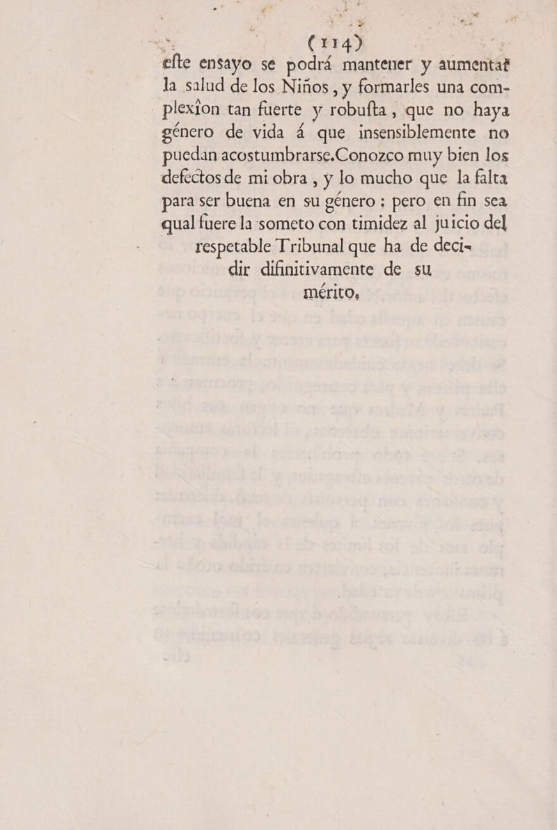 + | (1 143 | efte ensayo se podrá mantener y aumenta? la salud de los Niños , y formarles una com- plexion tan fuerte y robufta , que no haya género de vida 4 que insensiblemente no puedan acostumbrarse.Conozco muy bien los defectos de mi obra , y lo mucho que la falta para ser buena en su género ; pero en fin sea qual fuere la someto con timidez al juicio del respetable Tribunal que ha de deci- dir difinitivamente de su mérito,