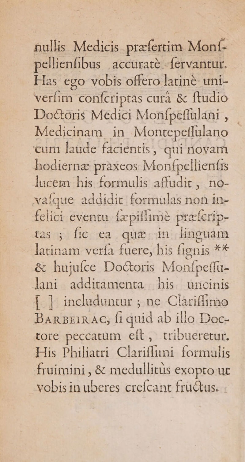 nullis Medicis prafertim Monf- pellienfibus | accurate. -fervantur. Has ego vobis offero latiné uni- verfim confcriptas curà &amp; ftudio Doctoris Medici Monfpeflulani , Medicinam in Montepellulano cum laude facientis, qui novam hodiernz praxeos Monfpellienfrs lucem his formulis affudit, no- vaíque addidit formulas non in- felici eventu. fxpifimé preeferip- tas ; fic ea quz. in linguam latinam verfa fuere, his fignis xx &amp; hujufce Do&amp;oris Monfpeffu- lani additamenta his uncinis [ ] includuntur ; ne Clariffimo BAnB£zi1RAC, fi quid ab illo Doc- tore peccatum eft, tribueretur. His Philiatri Clariffuni formulis fruimini , &amp; medullitus exopto ut vobis in uberes creífcant fructus.