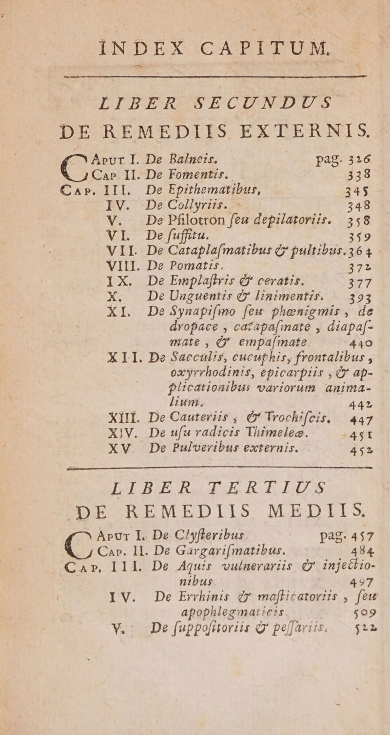 7 Apvur I. Ca». II. CAP, IIl. IV. V. n VII. VIII. ix X. X. X1 xii. XIV. XV De Balneis. (0 pag. 26 De Fomentis.. 338 De Epithematibus, 345 De Collyriis.. 348 De Pfilotron fea depilatoriis. 358 De fuffitu. 359 De Catapla[matibus Q* pultibus.364 De Pomatis. — 372 De Emplaftris éf cevatis. 27 De Uaguentis e» linimentis. — 393 De $ynapifmo [ew phenigmis , de dvopace , catapafmate , diapa[- mate, Ó' empa[mate. 440 De Saccülis, cucuphis, frontalibus , oxyrrhodin:s, epicarpiis , Qr ap- pUcationibus variorum anima- lium. 44L De Cauteviis , Ó* Trochifeis. — 447 De ufu radicis Thimelec. |4$1 De Pulveribus externis. 452 Arpvr I. De Ciyflevibus pag. 457 .. 4 Car. 1I. De Gargarifmatibus. 484. Car, II L De Aquis vulnerariis dy injectio- nibus 497 IV. De Errhinis Qr maflicatoriis ,. few apophlegmaticis $09 V.- De f[fuppo[itoriis Q'pejariis, — $22