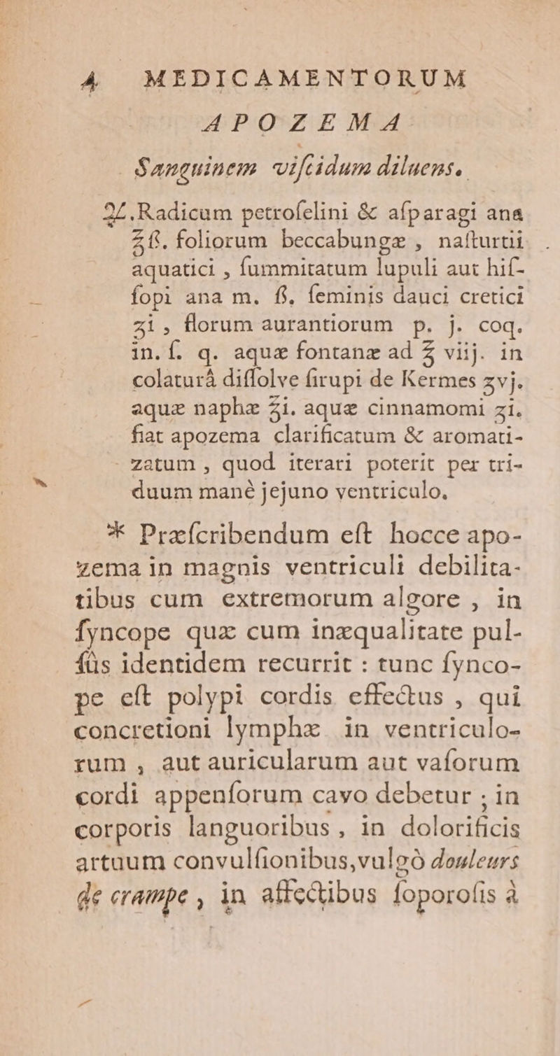 APOZEMA Sanguinem. vifcidum diluens.. 2L. Radicum petrofelini &amp; afparagi ana Z f. foliorum beccabungz , nafturtii aquatici , fummitatum lupuli aut hif- fopi ana m. fi, feminis dauci cretici zi; florum aurantiorum p. j. coq. in.Í. q. aqua fontanz ad 5 viij. in colaturá diffolve firupi de Kermes zvj. aquz naphe Zi. aque cinnamomi zi. fiat apozema clarificatum &amp; aromari- - zatum , quod iterari poterit per tri- duum mané jejuno ventriculo, * Prafcribendum eft. hocce apo- zema in magnis ventricult debilita- tibus cum extremorum algore , in fyncope quz cum inzqualitate pul- füs identidem recurrit : tunc fynco- pe eít polypi cordis effe&amp;us , qui concretioni lympha in ventriculo- rum , autauricularum aut vaforum cordi appenforum cavo debetur ; in corporis languoribus, in dolorificis artaum convulfionibus,vulgó douleurs de erampe , in affectibus foporofis à
