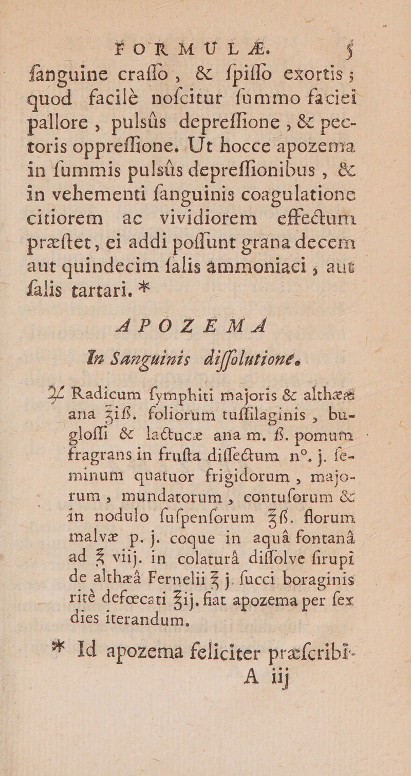 fanguine craffo, &amp; f[piflo exortis ; quod facilé nofcitur fummo faciei pallore , pulsüs depreffione , &amp; pec- toris oppreflione. Ut hocce apozema in fummis pulsüs depreffionibus , &amp; in vehementi fanguinis coagulatione citiorem ac vividiorem effectum praftet, ei addi potlunt grana decem aut quindecim falis àmmoniaci ; aut falis tartari. * APOZEMA In Sanguinis diffolutione. 2£ Radicum fymphid majoris &amp; althz&amp; ana Zifi. foliorum tuffilaginis , bu- gloffi &amp; lacuce ana m. fi. pomum - fragrans in frufta diffe&amp;um n?. j. fe- minum quatuor frigidorum , majo- rum, mundatorum , contuforum &amp; in nodulo fufpenforum Zfi. florum malvz p. j. coque in aquá fontaná ad $ viij. in colaturà dilffolve firupi de althzá Fernelii Z j. fucci boraginis rité defoeceti £ij. fiat apozema per fex dies iterandum. * Id apozema feliciter prafcribi- A iij