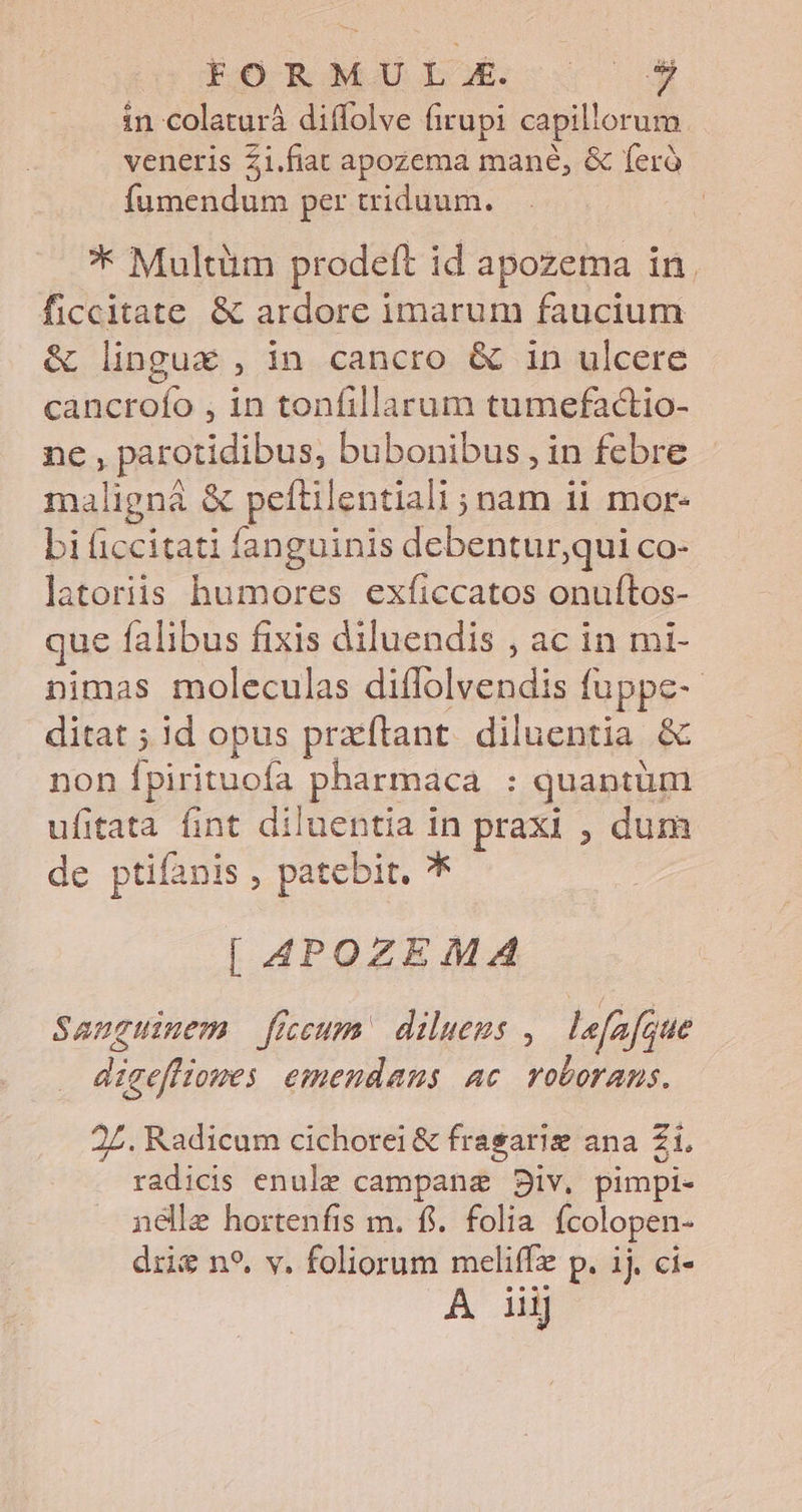 EO Rae LX. s in colaturà diffolve firupi capillorum veneris Zi.fiat apozema mané, &amp; feró fumendum per triduum. * Multüm prodeft id apozema in. ficcitate &amp; ardore imarum faucium &amp; linguc , in cancro &amp; in ulcere cancrofío , in tonfillarum tumefadctio- ne , parotidibus, bubonibus , in febre malignà &amp; peftilentiali ; nam 11 mor- bi iccitati fanguinis debenturqui co- latoriis humores exficcatos onuftos- que falibus fixis diluendis , ac in mi- nimas moleculas diflolvendis fuppe- ditat ; id opus przftant. diluentia &amp; non Ípirituofa pharmaca : quantüm ufitata fint diluentia in praxi , dum de ptifanis , patebit. [| 4POZEMA Sanguinem ficum diluems , lefafoue disefliomes emendans ac. roborans. 2Z. Radicum cichorei &amp; frasarig ana Z1, radicis enule campanae B8iv. pimpi- nélle hortenfis m. fi. folia fcolopen- dris n*. v. foliorum meliffz p. ij. ci-