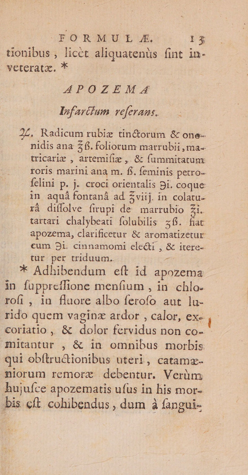 FORMÜU IL E. 153 tionibus, licet aliquatenüs fint in- veterata., * APOZEM.ZA lInfarilum veferans. . 2Z. Radicum rubie tin&amp;orum &amp; one-- nidis ana 26. foliorum marrubii , ma-- tricari , artemifiz ,. &amp; fummitatunx roris marini ana m. fi. feminis petro- felini p. j. croci orientalis pi. coque in aquá fontanà ad Zviij. in colatu- xà diífolve firupi de marrubio Zi. tartari chalybeau folubilis z6. fiat apozema, clarificetur &amp; aromatizetur cum 231. cinnamomi electi , &amp; itere- tur per triduum. : * Adhibendum eft id apozema in füpprefflione menfium , in chlo- rofi , ia fluore albo ferofo aut lu- rido quem vaginz ardor , calor, ex- coriatio ,, &amp; dolor fervidus non co- mitantur , &amp; in omnibus morbis. qui obítru&amp;tionibus uteri, catamz- niorum remorz debentur. Verüm hujufce apozematis ufus in his mor- bis cft. cohibendus , dum à fangui-