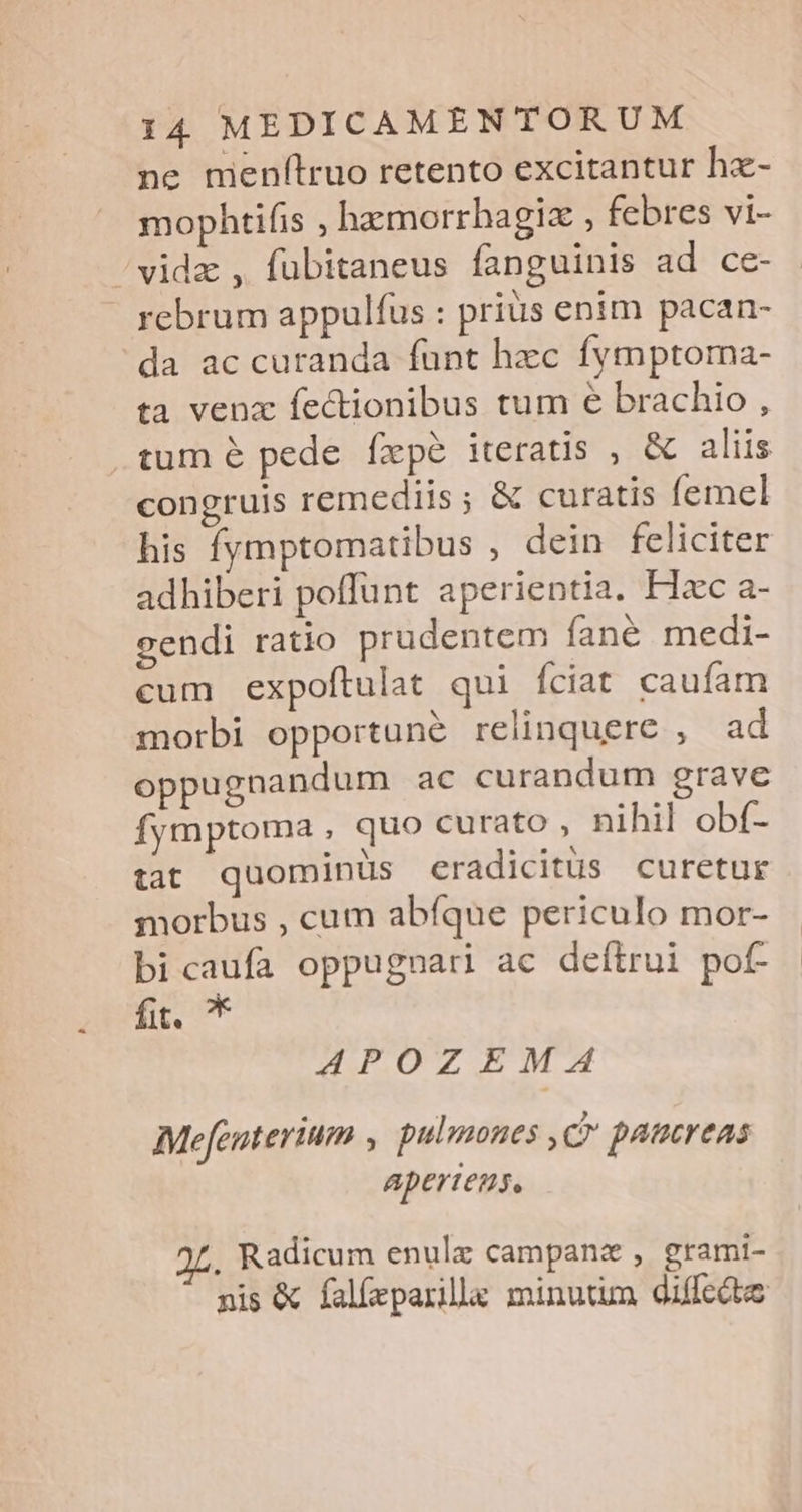 ne menflruo retento excitantur hz- mophtifis , hamorrhagiz , febres vi- /vidz , fübitaneus fanguinis ad ce- rebrum appulfus : prius enim pacan- da ac curanda funt hzc fvmptoma- ta venx fectionibus tum e brachio , .tum é pede fxpe iteratis , &amp; aliis congruis remediis; &amp; curatis femel his fymptomatibus , dein feliciter adhiberi poflunt aperientia. Hzc a- cendi ratio prudentem fané medi- cum expoftulat qui fciat caufam morbi opportune relinquere , ad oppugnandum ac curandum grave Ífymptoma , quo curato , nihil obf- tat quominus eradicitus curetur morbus , cum abfque periculo mor- bicaufa oppugnari ac deítrui pof- ilg 4APOZIBEIWM:'£^ Mefeuterium , pulmones C paucreas apertens, . Radicum enulz campana , grami- nis &amp; falíeparillga minutim diffcite