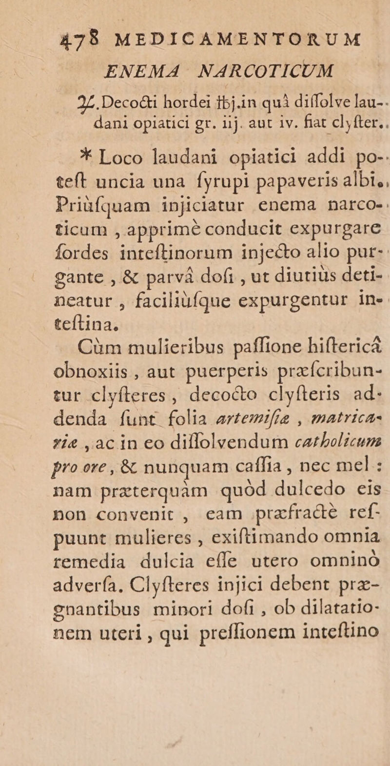 ENEMA NARCOTICUM 27. Deco&amp;i hordei fbj.in quà diífolve lau-. dani opiatici gr. iij. aut iv. fiat cl, fter.. * Loco laudani opiatici addi po-. teft uncia una fyrupi papaveris albi,, Priàíquam injiciatur enema narco-: ticum , apprimé conducit expurgare Ífordes inteftinorum injec&amp;to alio put- gante , &amp; parvá dofi , ut diutius deti- neatur , faciliüfque expurgentur in. teflina. Cüm mulieribus paffione hiftericá obnoxiis , aut puerperis praícribun- tur clyfteres , decocto clyfteris ad- denda funt folia artezifia , matrica- *ie ,acin eo diflolvendum catholicum pro ore , &amp; nunquam caffia , nec mel : nam praterquàm quód dulcedo eis non convenit , eam prafracté ref- uunt mulieres , exiftimando omnia remedia dulcia effe utero omninó advería, Clyfteres injici debent prz- cnantibus minori dofi , ob dilatatio- nem uteri , qui preffionem inteftino