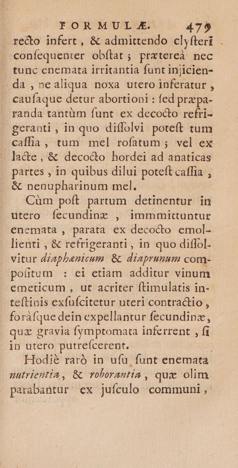 redo infert , &amp; admittendo clyfleri . confequenter obftat ; prxtereà nec . tunc enemarta irritantia funt Injicien- .da , nealiqua noxa utero inferatur , | caufaque detur abortioni : fed prz pa- . randa tantüm funt ex decocto refri- geranti , in quo diffolvi poteft tum caffia, tum mel rofatum ; vel ex - lacte, &amp; deco&amp;o hordei ad anaticas partes , in quibus dilui poteft caffia , &amp; nenupharinum mel. Cüm poft partum detinentur in utero fecundinz , immmittuntur enemata , parata ex decocto emol- lienti , &amp; refrigeranti , in quo diffol- vitur dzaphenicum &amp; diaprunum com- poütum : ei etiam additur vinum emeticum , ut acriter ftimulatis in- teftinis exfufcitetur uteri contractio , forafque dein expellantur fecundinz, quz gravia fymptomata inferrent , fi in utero putreícerent. Hodi&amp; rarà in ufu. funt enemata nutrientia, &amp; voborantia , que olim parabantur' ex jufculo communi,