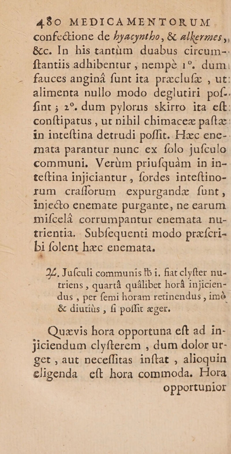 confe&amp;ione de byacygtbo , &amp;. alkerges ,, &amp;c. In his tantüm duabus circum-: ftantiis adhibentur , nempe 1*. dum, fauces anginà funt ita przcluíz , ut: alimenta nullo modo deglutiri pof.. fint ; 2?. dum pylorus skirro ita eft: conítipatus , ut nihil chimacez paftze: in inteítina detrudi poffit. Hxc ene- mata parantur nunc ex folo jufculo communi, Verüm priufquàm in in- teítina injiciantur, fordes inteftino- rum crafforum expurgandze funt, injecto enemate purgante, ne earum miícelà corrumpantur enemata. nu- trientia,. Subíequenti modo praícri- bi folent hzc enemata. 27. Juículi communis fb i. fiat clyfter nu- triens , quartà quálibet horá injicien- dus , per femi horam retinendus , imó &amp; diutius , fi poffit eger. uxvis hora opportuna eft ad in- Jiciendum clyfterem , dum dolor ur- get , aut neceífitas inflat , alioquin eligenda eít hora commoda. Hora opportunior