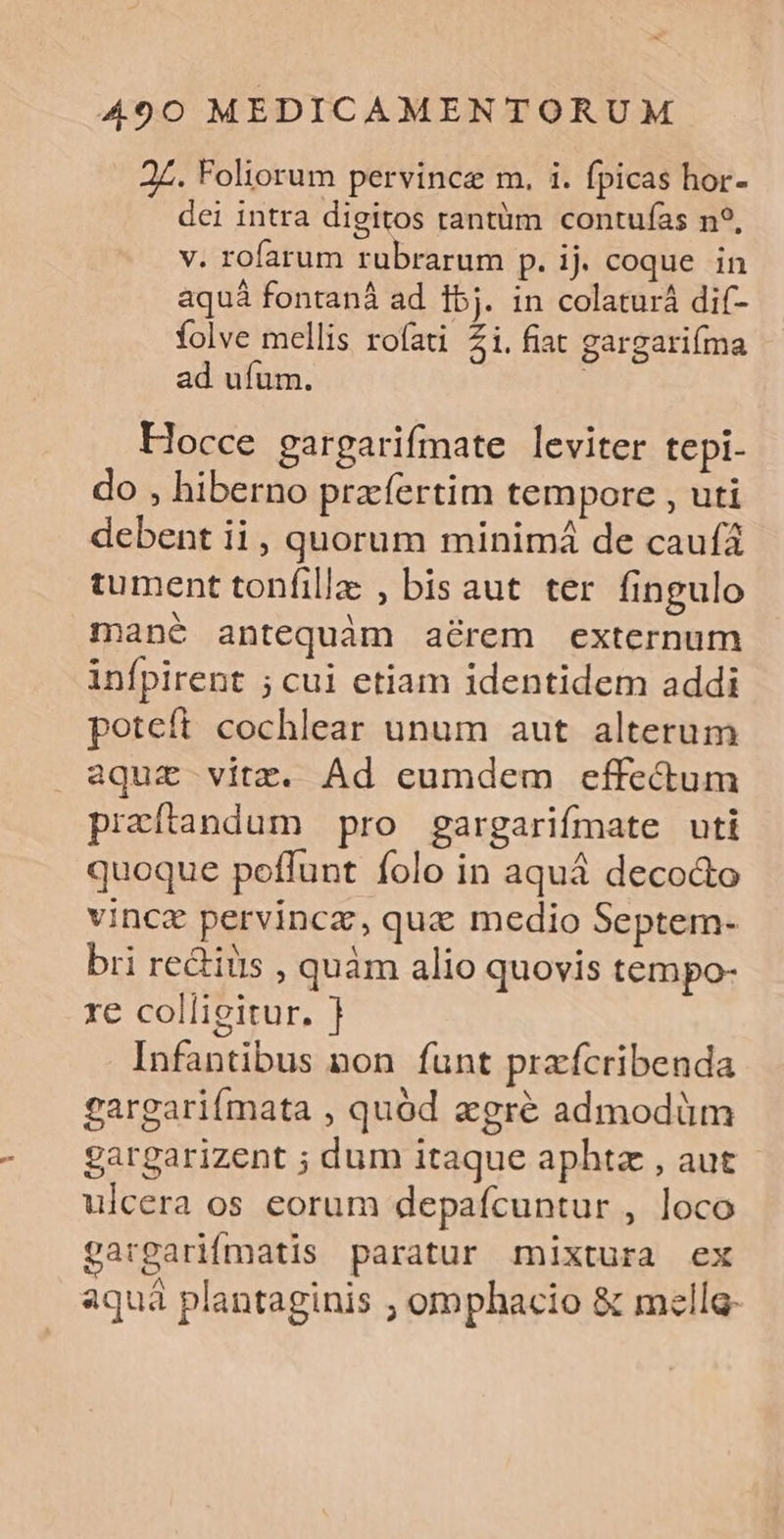 2Z. Foliorum pervince m. i. fpicas hor- dei intra digitos rantüm contufas n?, v. rofarum rubrarum p. ij. coque in aquá fontanà ad 15j. in colaturá dif- folve mellis rofati Zi. fiat gargarifma ad ufum. ' Hocce gargarifmate leviter tepi- do , hiberno przfertim tempore , uti debent ii, quorum minimá de caufá tument tonfillz , bis aut ter fingulo mané antequàm arem externum infpirent ; cui etiam identidem addi poteft cochlear unum aut alterum aqui vitz. Ad eumdem effectum praítandum pro gargarifmate uti quoque poffunt folo in aquá decodo vince pervinca, qua medio Septem- bri re&amp;iüis , quàm alio quovis tempo- re colligitur. ] Infantibus non funt przfcribenda gargariímata , quód agré admodüm gargarizent ; dum itaque aphtz , aut ulcera os eorum depaícuntur , loco gargarifmatis paratur mixtura ex aquà plantaginis ; omphacio &amp; melle