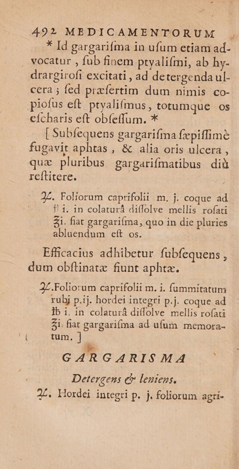 * Id gargariíma in ufum etiam ad- . vocatur , fub finem pryalifmi, ab hy- drargirofi excitati , ad de tergenda ul- cera ; fed przfertim dum nimis co- piofus eft. ptyalifmus, totumque os cícharis eft obíeffum. * [ Subfequens gargarifma fpiffime fugavit aphtas, &amp; alia oris ulcera , qua pluribus gargarifmatibus diü reítitere. J£. Foliorum caprifolii m. j. coque ad P1. 1n colaturá diflolve mellis rofati Z1. fiat gargarifma, quo in die pluries abluendum eft os. | Efficacius adhibetur fubfequens , dum obftinatz fiunt aphta. 2£.Foliorum caprifolii m. i. fümmitatum rubj p.ij. hordei integri p.j. coque ad lb i. in colaturá diffolve mellis rofati 41. fiat gargari(ma ad ufum memora- ( tum. | be GARGARISMA Detergens c lentens. 22. Mordei integri p. j. foliorum agri-