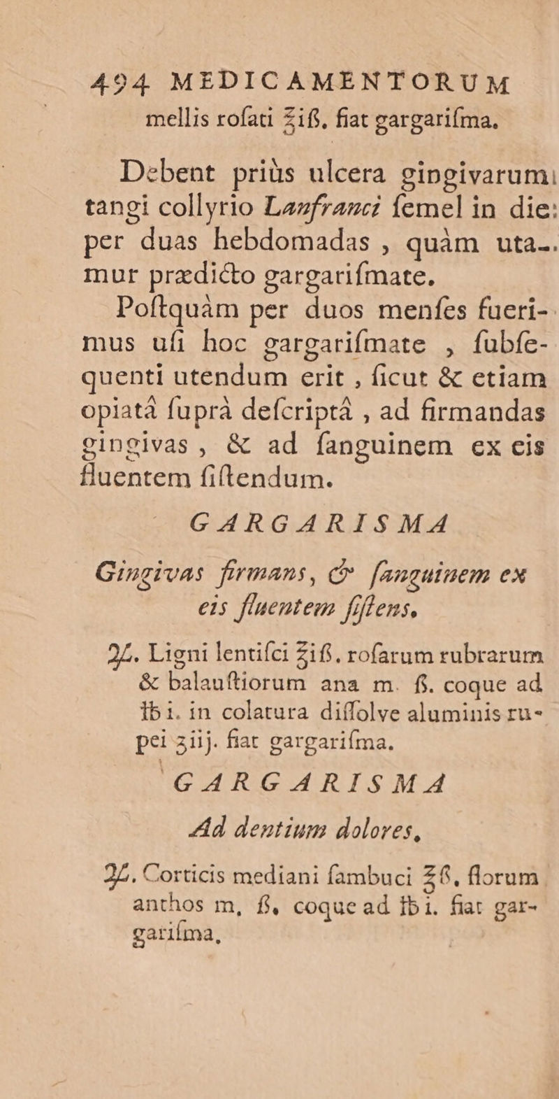 mellis rofati Zifs, fiat gargariíma, Debent priüs ulcera gipngivarumi tangi collyrio Lazfraze femel in die: per duas hebdomadas , quàm uta.. mur przdicto gargarifmate. Poftquàm per duos menfes fueri-. mus ufi hoc gargarifmate , fubfe- quenti utendum erit , ficut &amp; etiam opiatà fuprà defcriptá , ad firmandas gingivas , &amp; ad fanguinem ex cis fluentem fiftendum. GARGARISMA Gingivas firmans, C [anguinem ex eis fluentem fiflens, 27. Ligni lentifci Zifi. rofarum rubrarum &amp; balauftiorum ana m. $. coque ad 151. in colatura diífolve aluminis ru- pei 3iij. fiat gargariíma. ur d Go mreW.4 Ad dentium doloves, 27. Corticis mediani fambuci Z6. florum anthos m, fl, coque ad Ibi. fiat gar- garifma,