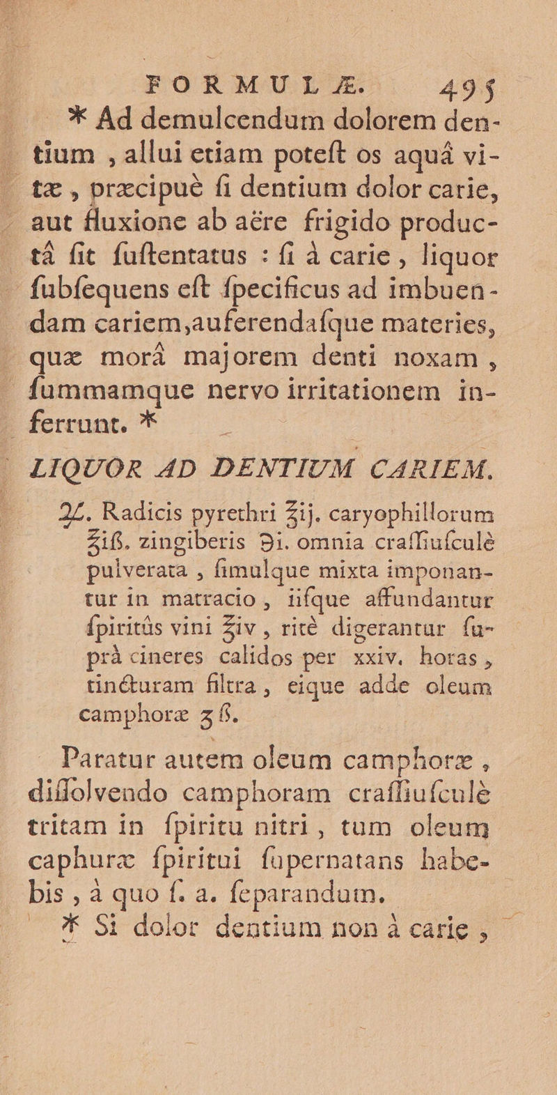 FORMU L E. 49$ * Ad demulcendum dolorem den- - tium , allui etiam poteft os aquá vi- . t£ , przcipué fi dentium dolor carie, . aut fluxione ab aére frigido produc- tà fit fuftentatus : fi à carie , liquor fubíequens eft fpecificus ad imbuen- dam cariem;auferendafque materies, -. quz morá majorem denti noxam, fummamque nervo irritationem in- . ferrunt. * | LIQUOR 4D DENTIUM CARIEM. 27. Radicis pyrethri Zij. caryophillorum Zifi. zingiberis 9i. omnia craffiufculé pulverata , fimulque mixta imponan- tur in matracio, iifque affundantur Ípiritàs vini Ziv , rité. digerantur fu- prà cineres calidos per xxiv. horas, tinóuram filra, eique adde oleum camphorz 5 f. . Paratur autem oleum camphorz , diflolvendo camphoram crafliufculé tritam in fpiritu nitri, tum oleum caphurz Íípiritni fuüpernatans bhabe- bis , à quo f. a. feparandum. — ?K $i dolor dentium non à carie ,
