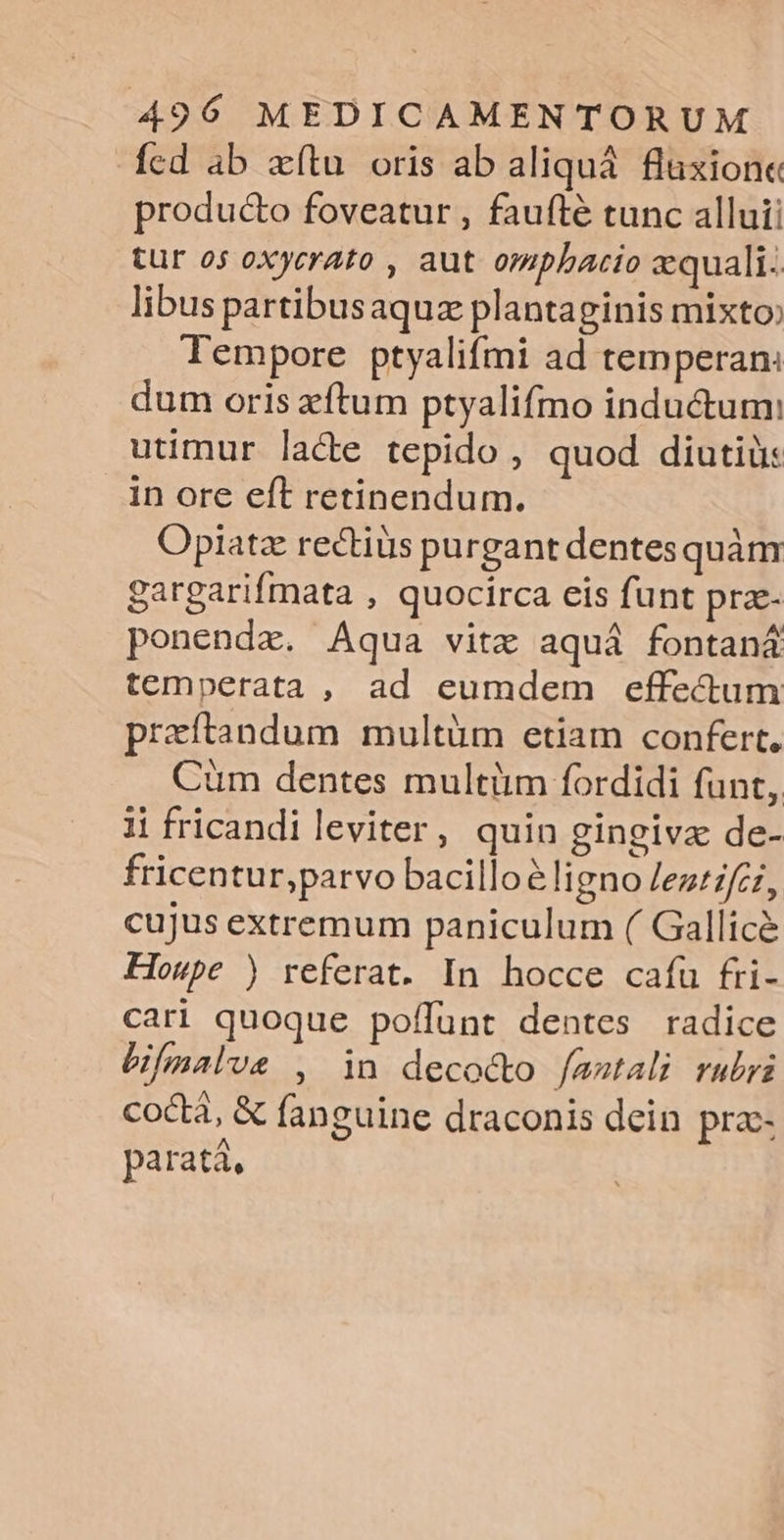 fed ab xítu. oris ab aliquà fluxion« producto foveatur , faufté tunc alluii tur o5 oxycrato , aut omphacio aequali. libus partibus aquz plantaginis mixto Tempore ptyalifmi ad temperan: dum oris xftum ptyalifmo inductum: utimur lacte tepido , quod diutiü: in ore eft retinendum. Opiatz rectius purgant dentes quàm gargarifmata , quocirca eis funt pra- ponenda. Aqua vitz aquá fontaná temperata, ad eumdem effectum praftandum multüm etiam confert, Cüm dentes multiim fordidi funt, 11 fricandi leviter, quin gingivz de- fricentur,parvo bacillo&amp; ligno /ez/zfci, cujus extremum paniculum ( Gallicé Howpe ) referat. In hocce caíu fri- cari quoque poffunt dentes radice Bmalue , in deco&amp;o /aatali rubri co&amp;tá, &amp; fanguine draconis dein prz- paratá,