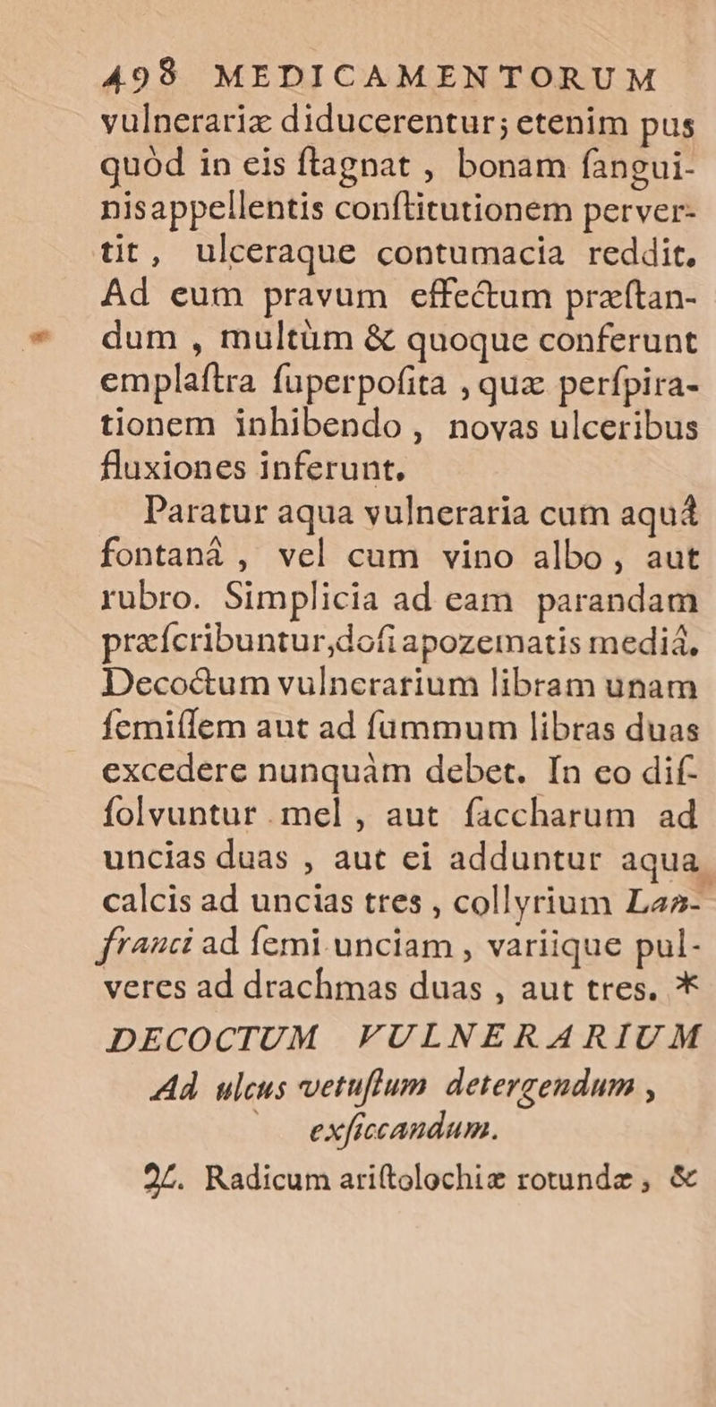 vulnerariz diducerentur; etenim pus quod in eis flagnat , bonam fangui- nisappellentis conftitutionem perver- tit, ulceraque contumacia reddit. Ad eum pravum effe&amp;um przftan- dum , multüm &amp; quoque conferunt emplaftra fuperpofita , quz perfpira- tionem inhibendo, novas ulceribus fluxiones inferunt. Paratur aqua vulneraria cum aqua fontanáà , vel cum vino albo, aut rubro. Simplicia ad eam parandam praícribuntur;dofi apozematis media. Deco&amp;um vulncrarium libram unam femi(lem aut ad füummum libras duas excedere nunquàm debet. Ín eo dif- folvuntur mel , aut. faccharum ad uncias duas , aut ei adduntur aqua. calcis ad uncias ttes , collyrium Laa-- franci ad femi. unciam , variique pul- veres ad drachmas duas , aut tres. * DECOCTUM FULNERARIUM Ad ulcus vetuflum. detergendum , ——. exficcandum.