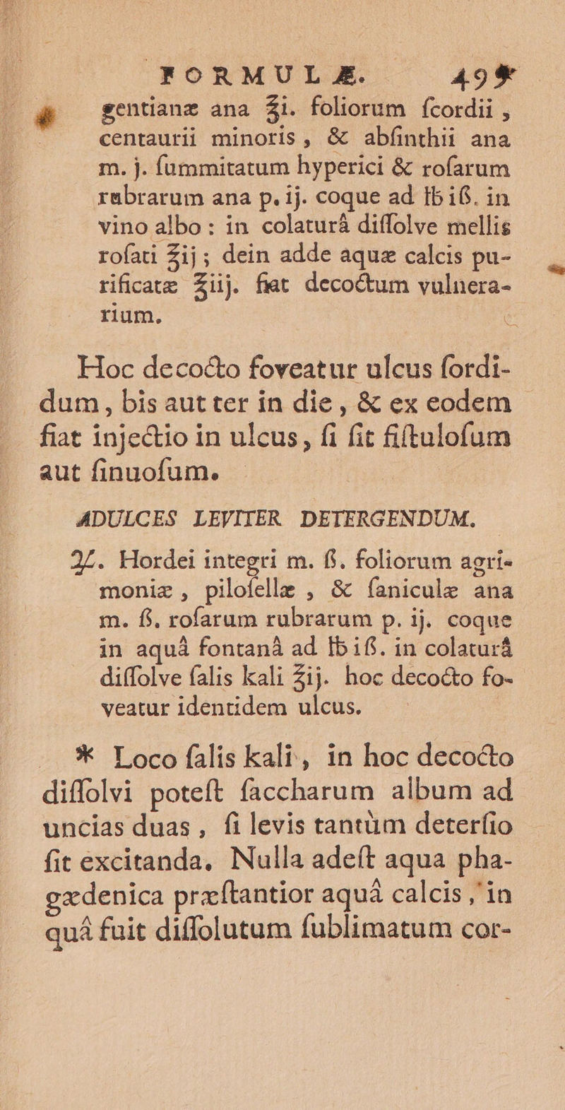 | FORMUL E. A9* ^. sentianz ana $i. foliorum fcordii , centaurii minoris, &amp; abfinthii ana m. j. füummitatum hyperici &amp; rofíarum rubrarum ana p. ij. coque ad Ibi. in vino albo: in colaturá diffolve mellis rofati Zij; dein adde aqu calcis pu- rificarg Ziij fmt decoctum vulnera- rium. : | Hoc deco&amp;o foveatur ulcus fordi- dum, bis aut ter in die , &amp; ex eodem fiat injectio in ulcus, fi fit fiftulofum aut finuofum. ADULCES LEVITER DETERGENDUM. 2Z. Hordei integri m. fi. foliorum agri- moniz , pilofelle , &amp; íanicule ana m. fi. rofarum rubrarum p. ij. coque in aquá fontaná ad Ibif. in colaturá di(folve falis kali Zij. hoc decocto fo- veatur identidem ulcus. -** Loco falis kali, in hoc decocto diffolvi poteft faccharum album ad uncias duas, filevis tantüm deterfio fit excitanda, Nulla adeft aqua pha- xdenica przftantior aquá calcis ,'in quá fuit diffolutum fublimatum cor-