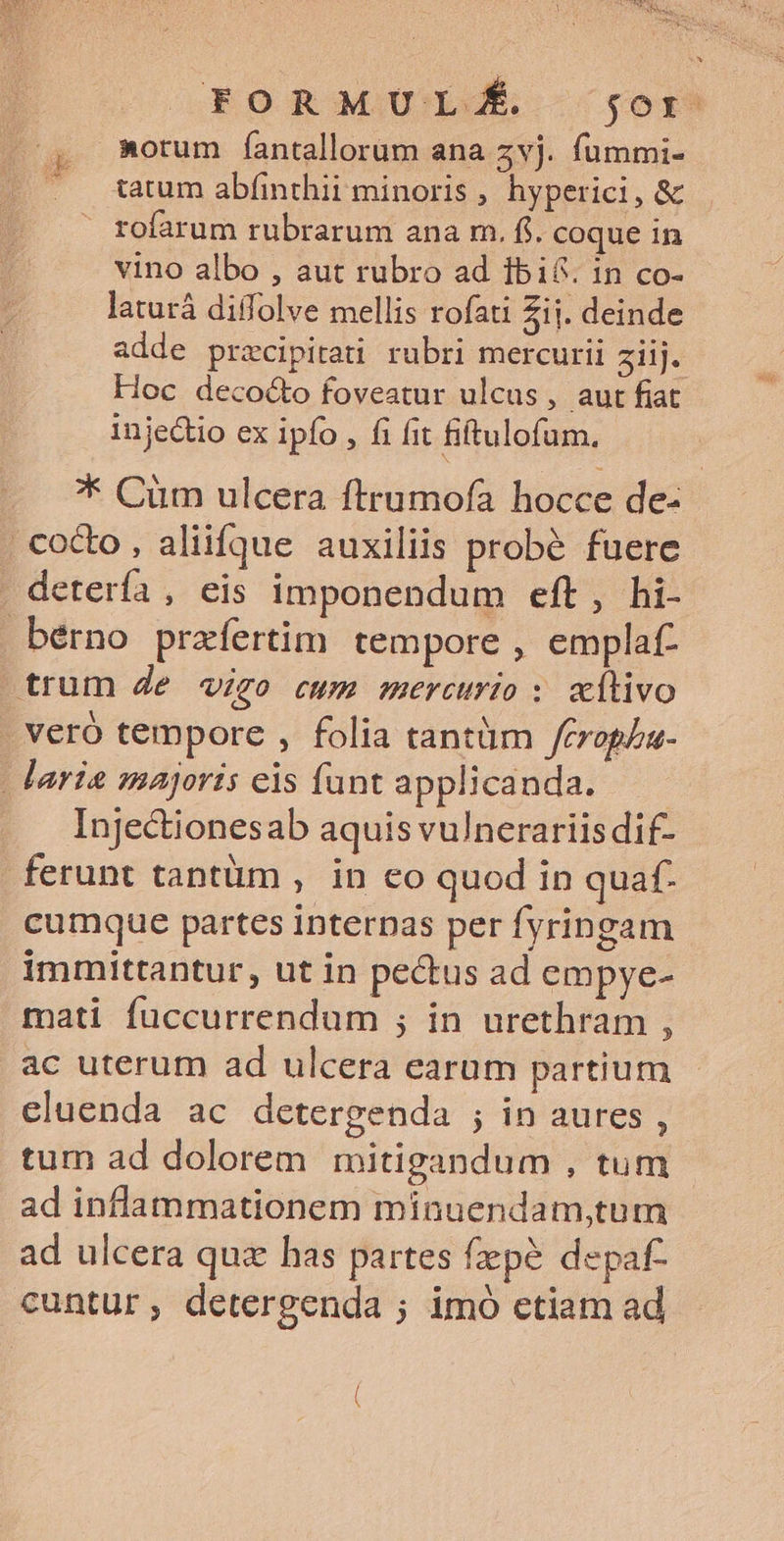FORMULÉ jor »orum fantallorum ana zvj. fummi- tatum abfinthii minoris, hyperici, &amp; rofarum rubrarum ana m. fi. coque in vino albo , aut rubro ad Íibi6. in co- laturá diffolve mellis rofati Zij. deinde adde przcipirati rubri mercurii ziij. Hoc decocto foveatur ulcus, aut fiat injectio ex ipfo , fi fit fiftulofum. E i * Cüm ulcera ftrumofà hocce de- cocto , aliifque auxiliis probé fuere - detería , eis imponendum eft, hi- bérno prafertim tempore , emplaf- trum Je vigo cwm mercurio : «tivo . veró tempore , folia tantüm Jerophu- laria majoris eis funt applicanda. —— Injectionesab aquis vulnerariis dif- ferunt tantüm , in eo quod in quaf. cumque partes internas per fyringam immittantur, ut in pectus ad empye- mati fuccurrendum ; in urethram , ac uterum ad ulcera earum partium eluenda ac detergenda ; in aures , tum ad dolorem mitigandum , tum ad inflammationem minuendam,tum ad ulcera quz has partes fepe depaf- cuntur; detergenda ; imó etiam ad