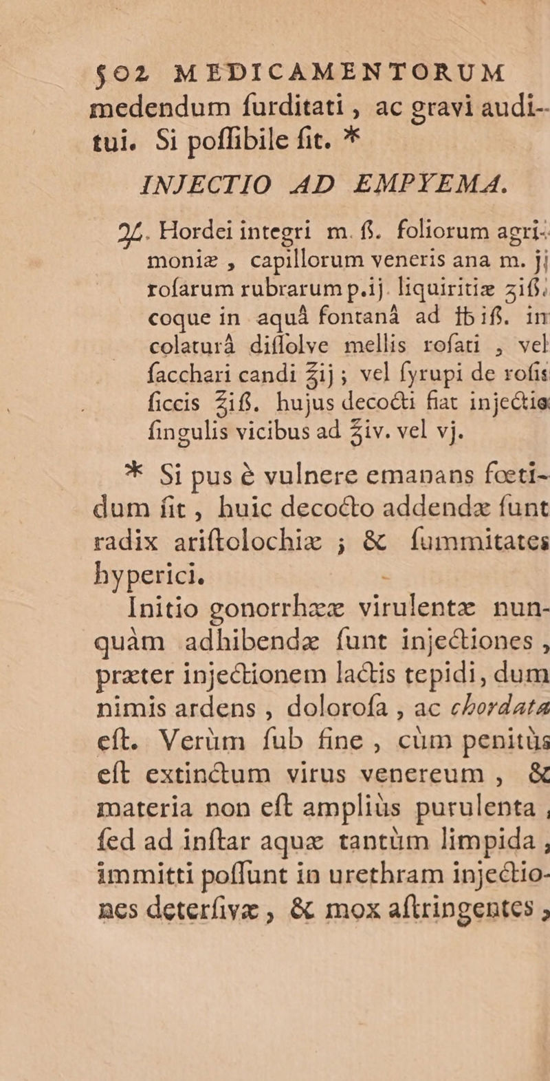 medendum furditati 1 ac gravi audi-- tui. Si poffibile fit. ?* INJECTIO AD EMPYEMA. 25. Hordei integri m. fi. foliorum agri- moniz , capillorum veneris ana m. jj rofarum rubrarum p.ij. liquiritiz 2 coque in aquá fontaná ad 1bif. colaturà diflolve mellis rofati , Fa facchari candi 2ij ; vel fyrupi de rofis ficcis Zifi. hujus decocti fiat injectie fingulis vicibus ad 2iv. vel vj. * Si pus é vulnere emanans foeti- dum íit, huic decocto addendz funt radix ariftolochiz ; &amp; (íummitates hyperici. Initio gonorrhaz eee nun- quàm adhibenda funt injectiones , prater injectionem lactis tepidi, dum nimis ardens , dolorofa , ac cbordata eft. Verüm fub fine , cüm penitüs eít extinctum virus venereum , &amp; materia non eft amplius purulenta , fed ad inftar aque tantüm limpida , immitti poffunt in urethram injectio- ncs deterfiv , &amp; mox aftringentes ;