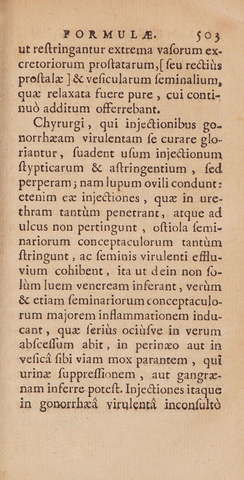 FORMUL.E. $95 ut reftringantur extrema vaforum ex- . cretoriorum proftatarum,[ feu rectiüs | preftalae ] &amp; veficularum feminalium, «oque relaxata fuere pure , cui conti- . nuo additum offerrebant. Chyrurgi , qui inje&amp;ionibus go- norrhzam virulentam íe curare glo- rantur, fuadent ufum injedionum flypticarum &amp; aftringentium ,. fed perperam ; nam lupum ovili condunt: etenim ez injedtiones , quz in ure- thram tantüm penetrant, atque ad ulcus non pertingunt , oftiola femi- nariorum conceptaculorum tantüm ftringunt , ac feminis virulenti efflu- vium cobhibent, ita ut dein non fo- làm luem veneream inferant , verüm &amp; ctiam feminariorum conceptaculo- rum majorem inflammationem indu- cant, quz feriüs ociüfve in verum abfceffum abit, in perinxo aut in veficá fibi viam mox parantem , qui urinz fuppreffionem , aut gangrac- nam inferre. poteft. Injectiones itaque in gonorrhxà virulentà inconfultó