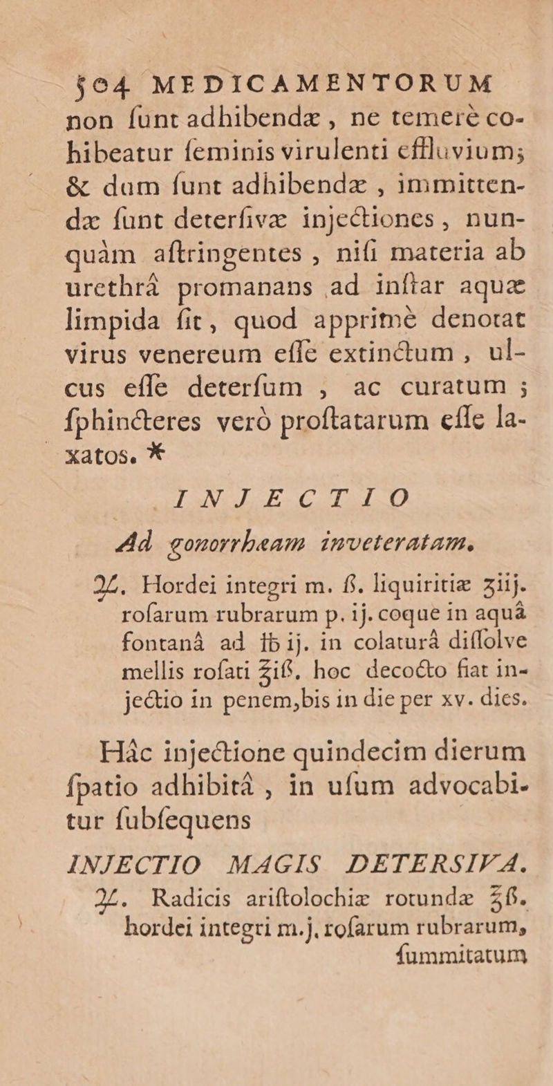 non funt adhibendx , ne temere co- hibeatur feminis virulenti eflluvium; &amp; dam funt adhibendz , immitten- dz funt deterfiva injectiones , nun- quàm aftringentes , nifi materia ab urethrá promanans ad inftar aquc limpida fit, quod apprime denotat virus venereum efle extinctum , ul- cus effe deterfum , ac curatum ; fphincteres veró proftatarum eflc la- Xatos. * VS ELSESCOISUD. T3 Ad. gomorrbeam. inveteratam. 24. Hordei integri m. fi. liquiritiz 3iij. rofarum rubrarum p. ij. coque in aquá fontanà ad 1bij. in colaturá diffolve mellis rofati Ziff; hoc decocto fiat in- je&amp;io in penem,bis in die per xv. dies. Hác injectione quindecim dierum fpatio adhibitá , in ufum advocabi- tur fubíequens INJECTIO MAGIS DETERSIF A. 24. Radicis ariftolochie rotunde $6. hordei integri m.j. rofarum rubrarum, fummitatum