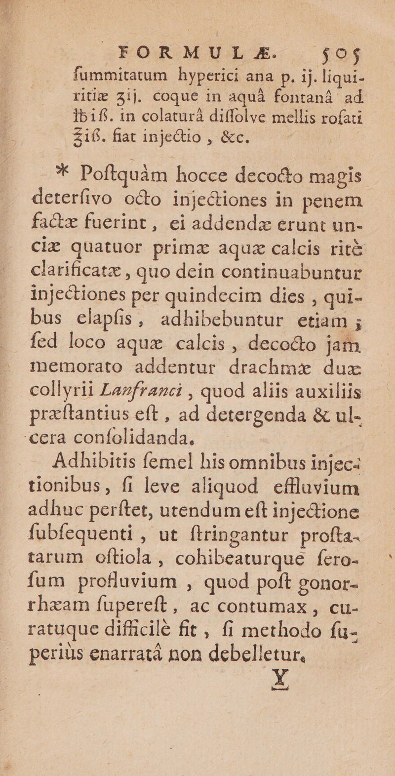 EFKOROAMULE- . (9j fummitatum hyperici ana p. ij. liqui- riti 2ij. coque 1n aquà fontaná ad 1bifi. in colaturà diffolve mellis rofati £1fi. fiat inje&amp;io , &amp;c. * Poftquàm hocce decocto magis - deterfivo octo injectiones in penem factz fuerint, ei addendzx erunt un- ciz quatuor primz aquz calcis rit&amp; clarificatz , quo dein continuabuntur injectiones per quindecim dies , qui- bus elapfis, adhibebuntur etiam ; fed loco aquz calcis , deco&amp;o jam memorato addentur drachmx dux collyrii Lazfrazci , quod aliis auxiliis praftantius eft , ad detergenda &amp; ul- cera coníolidanda, Adhibitis femel his omnibus injecz tionibus, fi leve aliquod effluvium adhuc perítet, utendum eft inje&amp;tione fubfequenti , ut ftringantur profta- tarum oftiola , cohibeaturque fero- fum profluvium , quod poft gonor- rheam fupereft, ac contumax , cu- ratuque difficile fit , fi methodo fu- perius enarrat non debelletur, ! Y iud