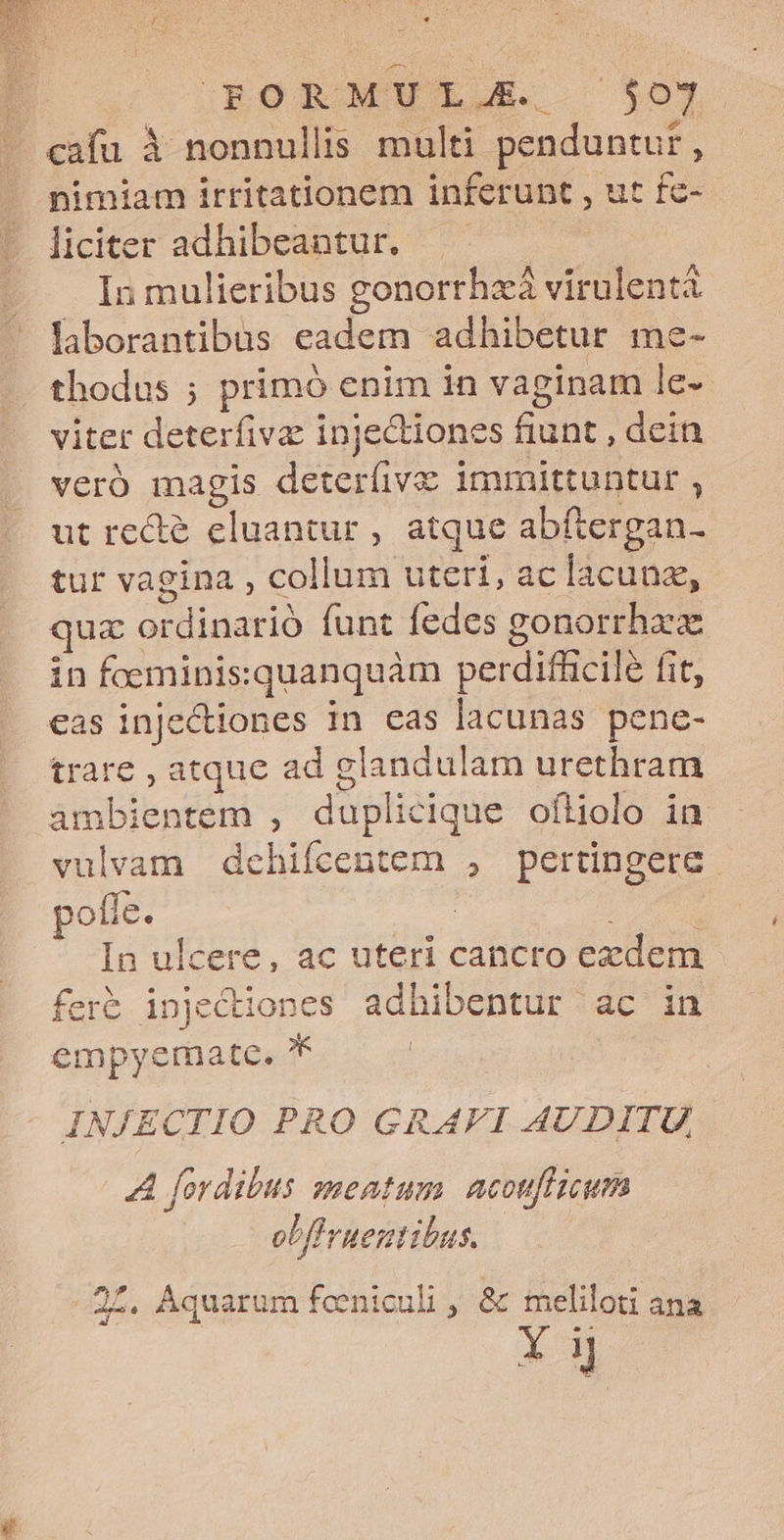 : ROoR MEL $0J - cafu à nonnullis multi penduntur , nimiam irritationem inferunt , ut fe- liciter adhibeantur, — In mulieribus gonorrhzà virulentà laborantibus eadem adhibetur me- thodus ; primó enim in vaginam le- viter deterfivae injedtiones fiunt , dein veró magis deteríivz immittuntur , ut rede eluantur , atque abftergan- tur vagina , collum uteri, ac lacunz, quz ordinario funt fedes gonorrhaze in foerninissquanquàm perdifhicile fit, .€as injectiones in cas lacunas pene- trare , atque ad glandulam urethram ambientem , duplicique oíliolo in vulvam dchifcentem , pertingere pofe. | dn In ulcere, ac uteri cancro exdem fer&amp; injectiones adhibentur ac in empyemate. * | INJECTIO PRO GRAFI AUDITU, A fordibus meatum. acouflicum obf ruentibus. .2£. Aquarum feeniculi , &amp; meliloti ana