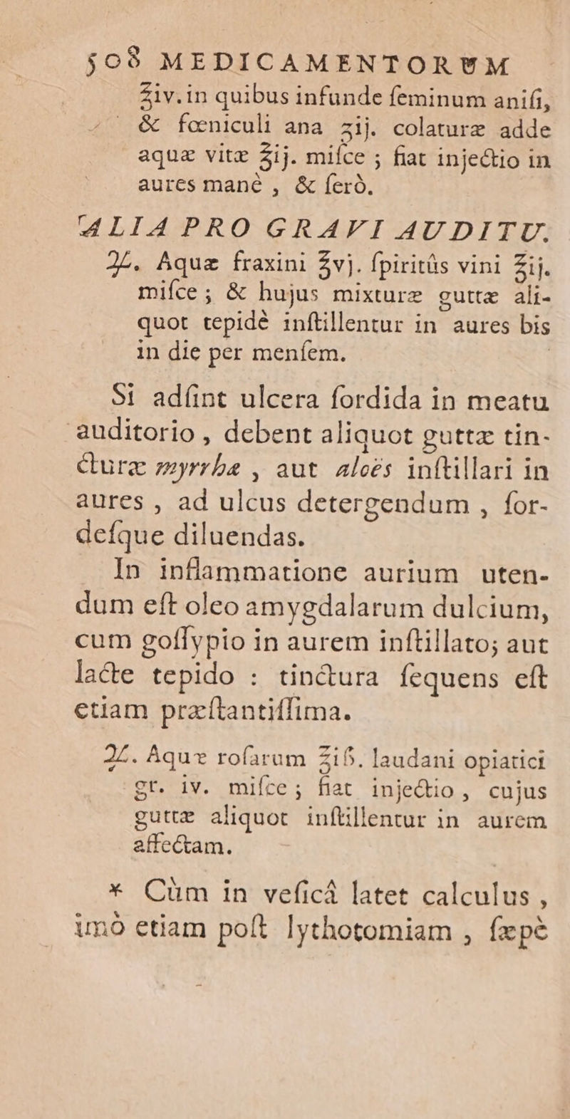 Ziv.in quibus infunde feminum anifi, . &amp; foniculi ana zij colaturz adde aque vitz ij. miíce ; fiat inje&amp;io in aures mané , &amp; íeró. d4LIAPRO GRAFI AUDITU. 2L. Aqua fraxini $vj. fpiritüs vini Zij. mifce; &amp; hujus mixture gutte ali- quot tepidé inftillentur in aures bis in die per meníem. $1 adíint ulcera fordida in meatu auditorio , debent aliquot guttz tin- Cure zzyrrba , aut alees inftillari in aures , ad ulcus detergendum , for- defque diluendas. In inflammatione aurium uten- dum eft oleo amygdalarum dulcium, cum goflypio in aurem inftillato; aut lacte tepido : tin&amp;ura fequens eft etiam przí(tantiffima. 2Z. Áquz rofarum 215. laudani opiatici gr. iv. mifce; fiat injedio, cujus guttE aliquot inftillentur in. aurem affectam. * Cum in veficá latet calculus , unó etiam poft lythotomiam , fxpe