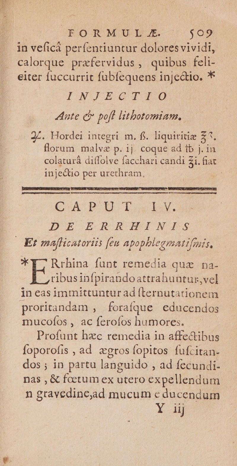 | OCRORMULJA $05 in veficá perfenduntur dolores vividi, eiter fuccurrit fübfequens injectio. * INWJEGITO Aute c pofl litbotomiam, 24. Hordei integri m. fi. liquiritiz Z5. florum malvz p. ij. coque ad tb j. in colaturá diflolve facchari candi 2i. fiat. inje&amp;tio per urethram, CoA p E ixl. DE EL RRHINITS *T7 Rrhina funt remedia quz na- À ,rbusinfpirandoattrahuntur,vel in easimmittunturad (ternutationem mucofos , ac ferofos humores. Profunt hzc remedia in affectibus foporofis , ad gros fopitos fufcitan- dos ; in partu languido , ad fecundi-- nas , &amp; foetum ex utero expellendum n gravedine,ad mucum e ducendum