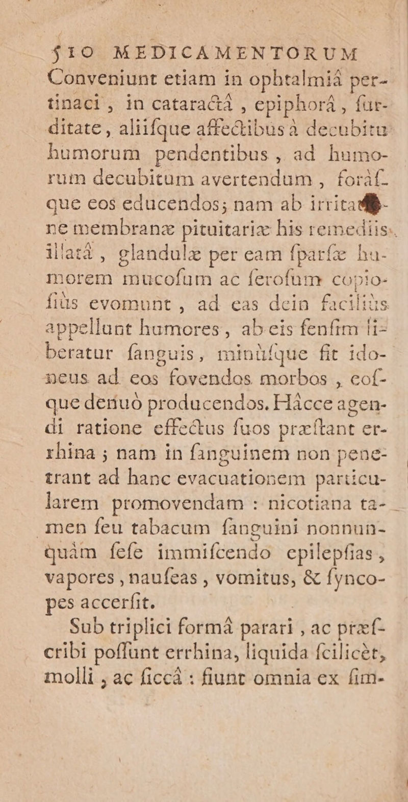 Conveniunt etiam in ophtalmiá per- üinaci, in cataractá , epiphorá,, fur- ditate , aliifque siectibtisà à decubitu HSDPA pendentibus , ad humo- rum decubitum avertendum , foràf. que cos educendos; nam ab irritad- ne membranz pituitarix his remediis. illatá, glandulzx per eam fparíz ! hu- morem mucofum ac ferofum copio- fiüs evomunt , ad cas dein facilis appellunt hamores, ab eis fenfim fi- beratur fanguis, minüíque fit ido-- neus ad eos fovendos morbos , cof- que deriuó producendos. Hácce agen- di ratione effectus fuos praítant er- rhina ; nam in fanguinem non pene- trant al hanc evacuationem paricu- larem. promovendam : nicotiana ta- - men feu tabacum fànguini nonnun- quàm fefe immifcendo epilepfias , vapores , naufeas , vomitus, &amp; fynco- pes accerfit. Sub triplici formá parari , ac przí- cribi poffunt errhina, liquida fcilicet, molli , ac ficcá : fiunt omnia ex fim-