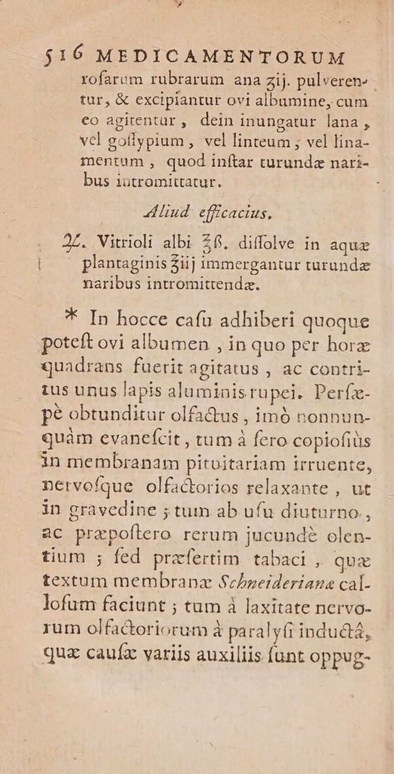 » $16 MEDICAMENTORUM rofarvm rubrarum ana zij. pulveren» tur, & excipiantur ovi albumine, cum eo agitentur, dein inungatur lana , vel gotlypium , vel linteum ; vel lina- mentum , quod inítar turundz nari- bus 1ütromittatur. | iud efficacius, J£. Vitrioli albi 26. diffolve in aquz | — plantaginis2iij immergantur turundz naribus intromittendaz. * In hocce cafu adhiberi quoque poteft ovi albumen , in quo per horz quadrans fuerit agitatus , ac contri- ius unus lapis aluminisrupei. Perfz- pé obtunditur olfa&us , imó nonnun- quàm evanefcit , tum à fero copiofiüs in membranam pitoitariam irruente, nervofque olfactorios relaxante , ut in gravedine ; tum ab ufu diuturno, ac prepoftero rerum jucund olen- tium ; fed praefertim tabaci , qua textum membrapz ScLbneideriana cal- lofum faciunt ; tum à laxitate nervo- rum olfactoriorum à paralyírindu&tá, qua cauíz variis auxiliis [unt oppug-