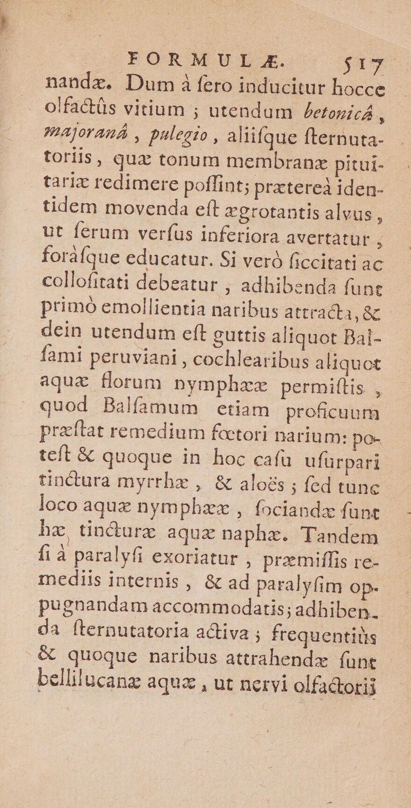FORMUL E. yw nandz. Dum à fero inducitur hocce olfactüs vitium ; utendum ZetonirA 3 Pajoraná , pulegio, aliifque fternuta- toriis, qua tonum membranx pitui- tarix redimere poffint; pratereà iden- tidem movenda eft zgrotantis alvus , ut ferum verfus inferiora avertatur i foráfque educatur. Si veró ficcitati ac collofitati debeatur , adhibenda funt primó emollientia naribus attracta,&amp; dein utendum eft guttis aliquot Bal- fami peruviani, cochlearibus aliquot aquae florum nymphzz permiflis , quod Balfamum etiam proficuum praítat remedium fcctori narium: po- teft &amp; quoque in hoc cafu ufürpari tinctura myrrhx , &amp; aloés ; fed tune - loco aquz nymphzz , fociandx funt hz tincturz aqux naphz. Tandem fi à paralyfi exoriatur , praemiffis re- mediis internis , &amp; ad paralyfim op- pugnandam accommodaris; adhiben.. da íternutatoria activa ; frequentiüs &amp; quoque naribus attrahendzx. funt bellilucanz aqua , ut nervi olfactorij