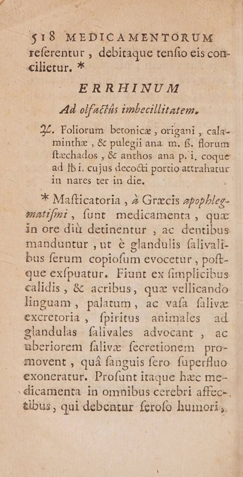 referentur , debitaque tenfio eis con- €ilietur, ?* ERRHINUM Ad olfatiás imbecillitatem, 2L. Foliorum betonicz , origani , cala- minthze , & pulegii ana. m. f. florum ftzchados , & anthos ana p. i, coque - ad Ibi. cujus deco&i portio attrahatur in nares ter in die. | * Mafticatoria , 2 Grzcis epopbleg- manfmi,íunt medicamenta , qux in ore dii detinentur , ac dentibus manduntur , ut e glandulis falivali- bus ferum copiofum evocetur , poft- que exfípuatur. Fiunt ex fimplicibus calidis , & acribus, quz vellicando. linguam , palatum, ac vaía fülivz excretoria , fpiritus animales ad 2landulas falivales advocant , ac überiorem falivz: fecretionem | pro- movent , quá fanguis fero: fuperfluo: exoneratur, Profunt itaque hacc me- dicamenta in omnibus cerebri affec- tibus, qui debentur ferofo humori;.