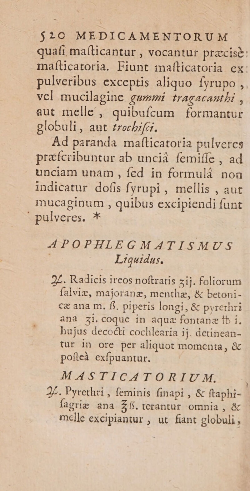 — $2C€ MEDICAMENTORUM quati, mal[ticantur , vocantur praccisé: maíticatoria. Fiunt maíticatoria ex: pulveribus exceptis aliquo fyrupo ,,. vel mucilagine gw tragacanthi , aut melle , quibufcum formantur globuli, aut £rocbzfci. | Ad paranda mafticatoria pulveres prafcribuntur ab uncià femiffe , ad unciam unam , fed in formuláà noa indicatur dofis Íyrupi , mellis , aut mucaginum , quibus excipiendi funt | pulveres. * APOPHLEGMATISMUS Liquidus. 2L. Radicis ireos noftratis zij. foliorum falvie, majoranz, menthe, &amp; betoni- cz ana m. fi. piperis longi, &amp; pyrethri ana zi.coque in aquz fontanz ib i. hujus decocti cochlearia 1j. detinean- tur in ore per aliquot momenta, &amp; poíleà exfpuantur. MASTICATORIU M. 2Z. Pyrethri , feminis finapi , &amp; ftaphi- fagrie ana £í5terantur omnia, &amp; melle excipiantur , ut fiant globuli,