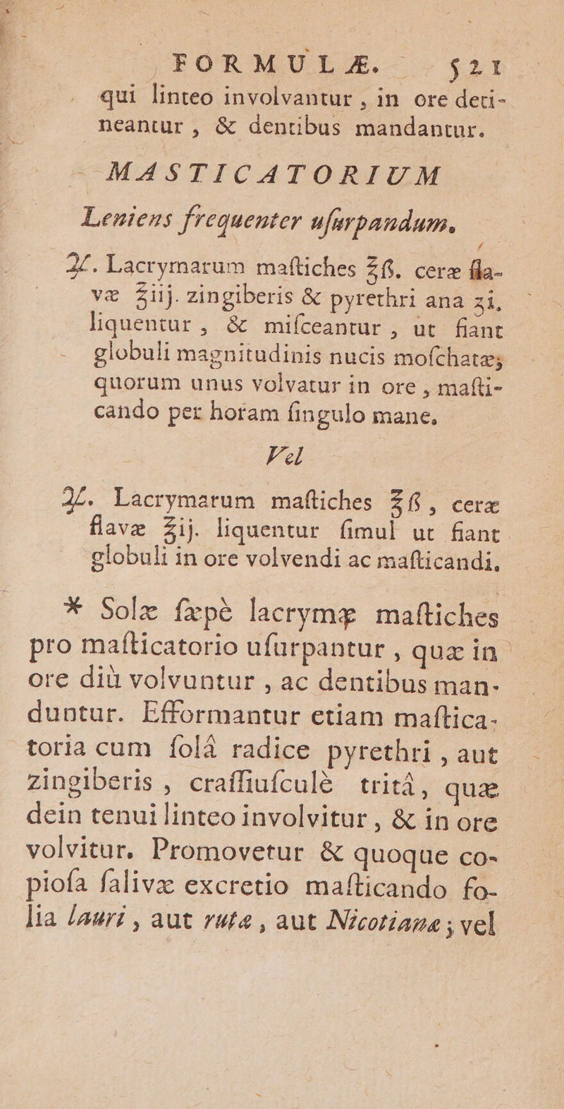 FORMULAE. s2t qui linteo involvantur , in ore deri- neantur , & dentibus mandantur. MASTICATORIUM Leniens frequenter ufarpaudum., 27. Lacrymarum maftiches 26i. cere fda- ve Z£ij.zingiberis & pyrethri ana zi, lquentur, & mifíceantur , ut. fiant globuli magnitudinis nucis mofchate; quorum unus volvatur in ore , mafli- cando per horam fingulo mane, Fel 24. Lacrymatum maftiches £6, cere flavz Zij liquentur fimul ut fiant globuli in ore volvendi ac mafticandi. * Solz íxpé lacrymg maftiches pro maíticatorio ufurpantur , quzin ore dià volvuntur , ac dentibus man- duntur. Efformantur etiam maftica- toria cum íolà radice pyrethri , aut zingiberis , craffiufculé | tritá, qua dein tenui linteo involvitur , & in ore volvitur. Promovetur & quoque co- piofa falivz: excretio maíticando fo- lia /auri , aut ruta , aut Nicotiaga ; vel