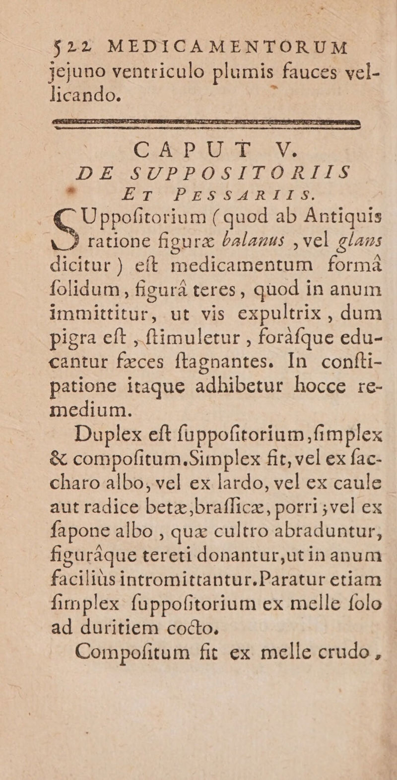 jejuno ventriculo plumis fauces vel- licando. t DENGDGDLOUPENEUUEBRTNDuUTUETENM C Ap. U T.V. DE MUPPOSITORIIS 9 EUpSUPOEAURUMRUITN: Uppofitorium ( quod ab Antiquis ratione figura £alanus , vel glaus dicitur) eít medicamentum formá folidum, figurà teres, quod in anum immittitur, ut vis expultrix , dum pigra eft ,.ftimuletur , foráfque edu- cantur fzces ftagnantes. In confti- patione itaque adhibetur hocce rc- medium. Duplex eft fuppofitorium,fimplex &amp; compofitum.Simplex fit, vel ex fac- charo albo; vel ex lardo, vel ex caule aut radice betz,brafficz, porri ;vel ex fapone albo , qux cultro abraduntur, figuráque tereti donantur,utin anum facilis intromittantur.Paratur etiam fimplex fuppofitorium ex melle folo ad duritiem cocto, Compofitum fit ex melle crudo,